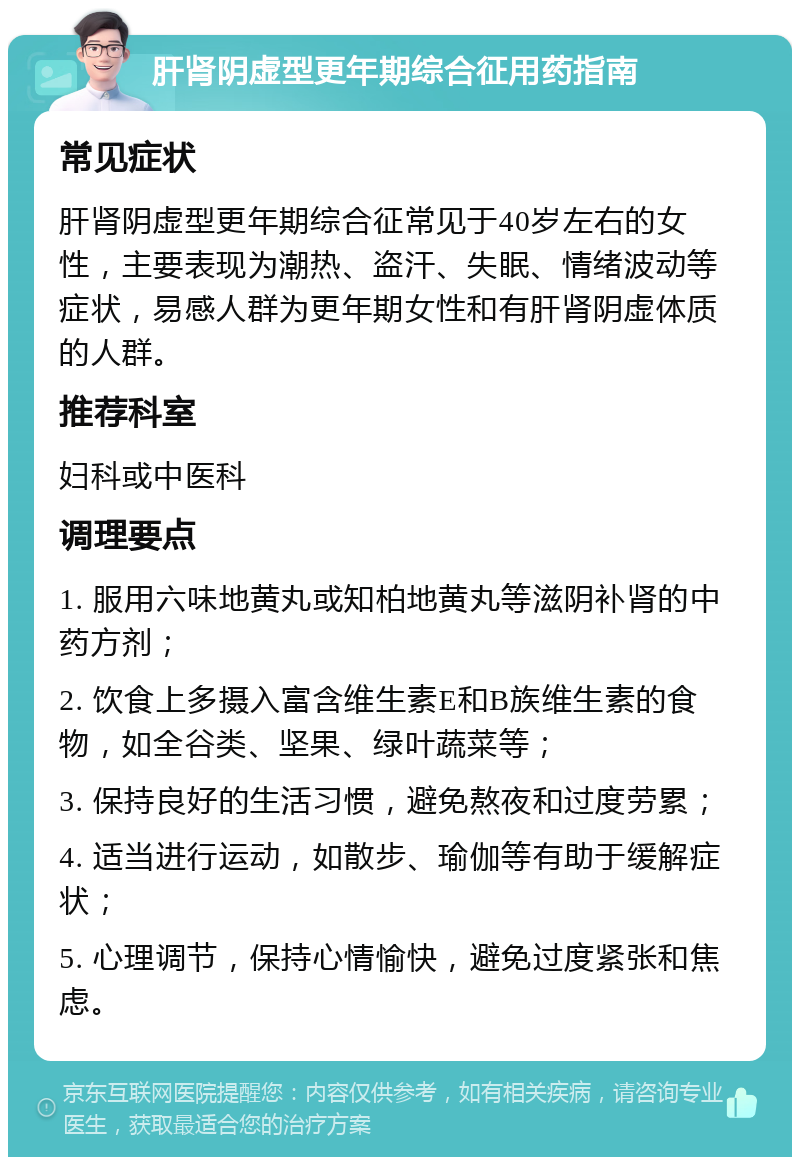 肝肾阴虚型更年期综合征用药指南 常见症状 肝肾阴虚型更年期综合征常见于40岁左右的女性，主要表现为潮热、盗汗、失眠、情绪波动等症状，易感人群为更年期女性和有肝肾阴虚体质的人群。 推荐科室 妇科或中医科 调理要点 1. 服用六味地黄丸或知柏地黄丸等滋阴补肾的中药方剂； 2. 饮食上多摄入富含维生素E和B族维生素的食物，如全谷类、坚果、绿叶蔬菜等； 3. 保持良好的生活习惯，避免熬夜和过度劳累； 4. 适当进行运动，如散步、瑜伽等有助于缓解症状； 5. 心理调节，保持心情愉快，避免过度紧张和焦虑。