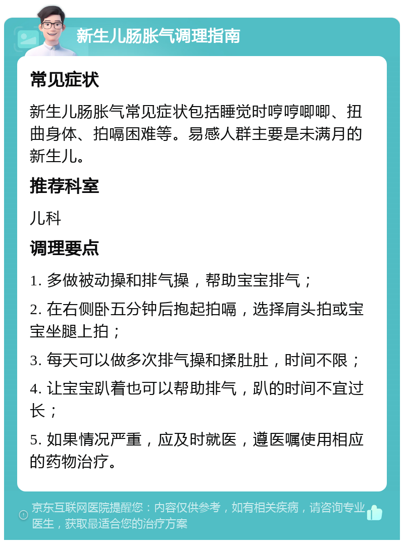 新生儿肠胀气调理指南 常见症状 新生儿肠胀气常见症状包括睡觉时哼哼唧唧、扭曲身体、拍嗝困难等。易感人群主要是未满月的新生儿。 推荐科室 儿科 调理要点 1. 多做被动操和排气操，帮助宝宝排气； 2. 在右侧卧五分钟后抱起拍嗝，选择肩头拍或宝宝坐腿上拍； 3. 每天可以做多次排气操和揉肚肚，时间不限； 4. 让宝宝趴着也可以帮助排气，趴的时间不宜过长； 5. 如果情况严重，应及时就医，遵医嘱使用相应的药物治疗。