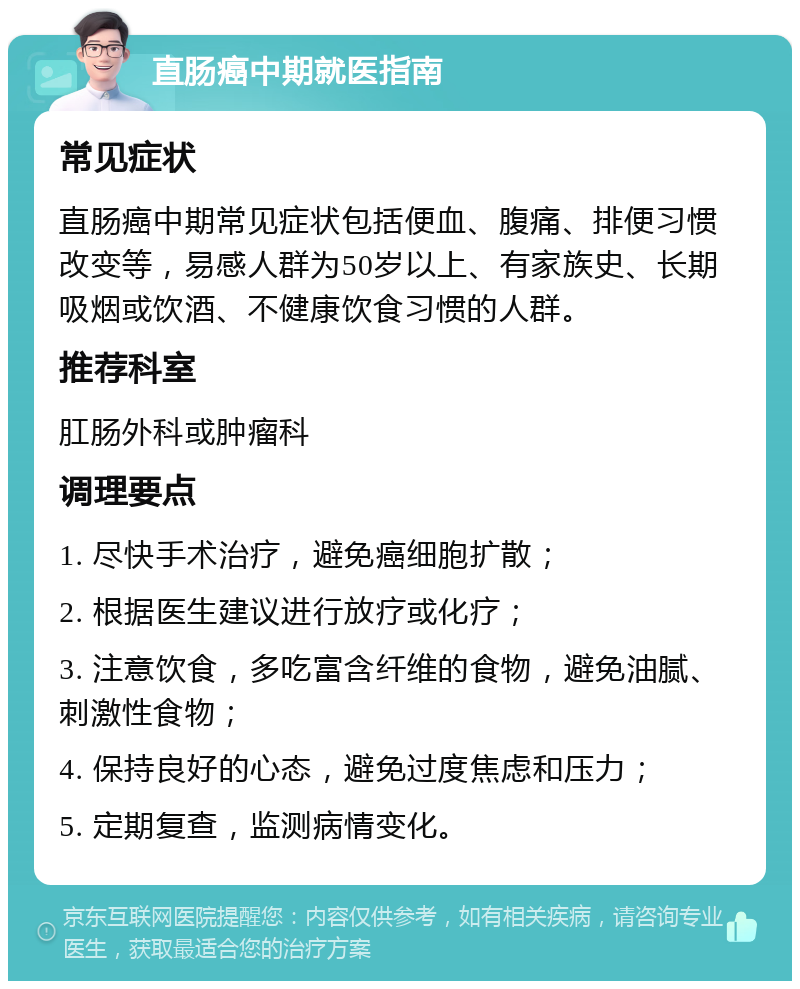 直肠癌中期就医指南 常见症状 直肠癌中期常见症状包括便血、腹痛、排便习惯改变等，易感人群为50岁以上、有家族史、长期吸烟或饮酒、不健康饮食习惯的人群。 推荐科室 肛肠外科或肿瘤科 调理要点 1. 尽快手术治疗，避免癌细胞扩散； 2. 根据医生建议进行放疗或化疗； 3. 注意饮食，多吃富含纤维的食物，避免油腻、刺激性食物； 4. 保持良好的心态，避免过度焦虑和压力； 5. 定期复查，监测病情变化。