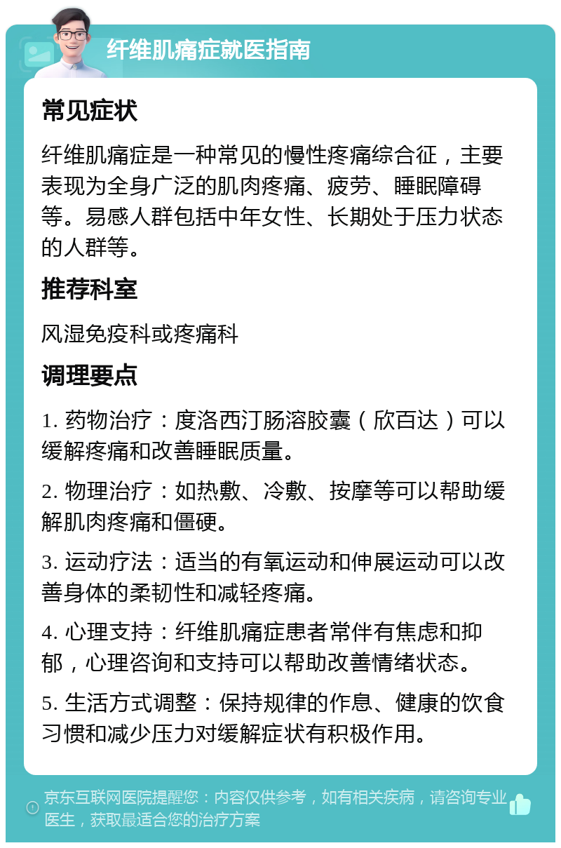 纤维肌痛症就医指南 常见症状 纤维肌痛症是一种常见的慢性疼痛综合征，主要表现为全身广泛的肌肉疼痛、疲劳、睡眠障碍等。易感人群包括中年女性、长期处于压力状态的人群等。 推荐科室 风湿免疫科或疼痛科 调理要点 1. 药物治疗：度洛西汀肠溶胶囊（欣百达）可以缓解疼痛和改善睡眠质量。 2. 物理治疗：如热敷、冷敷、按摩等可以帮助缓解肌肉疼痛和僵硬。 3. 运动疗法：适当的有氧运动和伸展运动可以改善身体的柔韧性和减轻疼痛。 4. 心理支持：纤维肌痛症患者常伴有焦虑和抑郁，心理咨询和支持可以帮助改善情绪状态。 5. 生活方式调整：保持规律的作息、健康的饮食习惯和减少压力对缓解症状有积极作用。