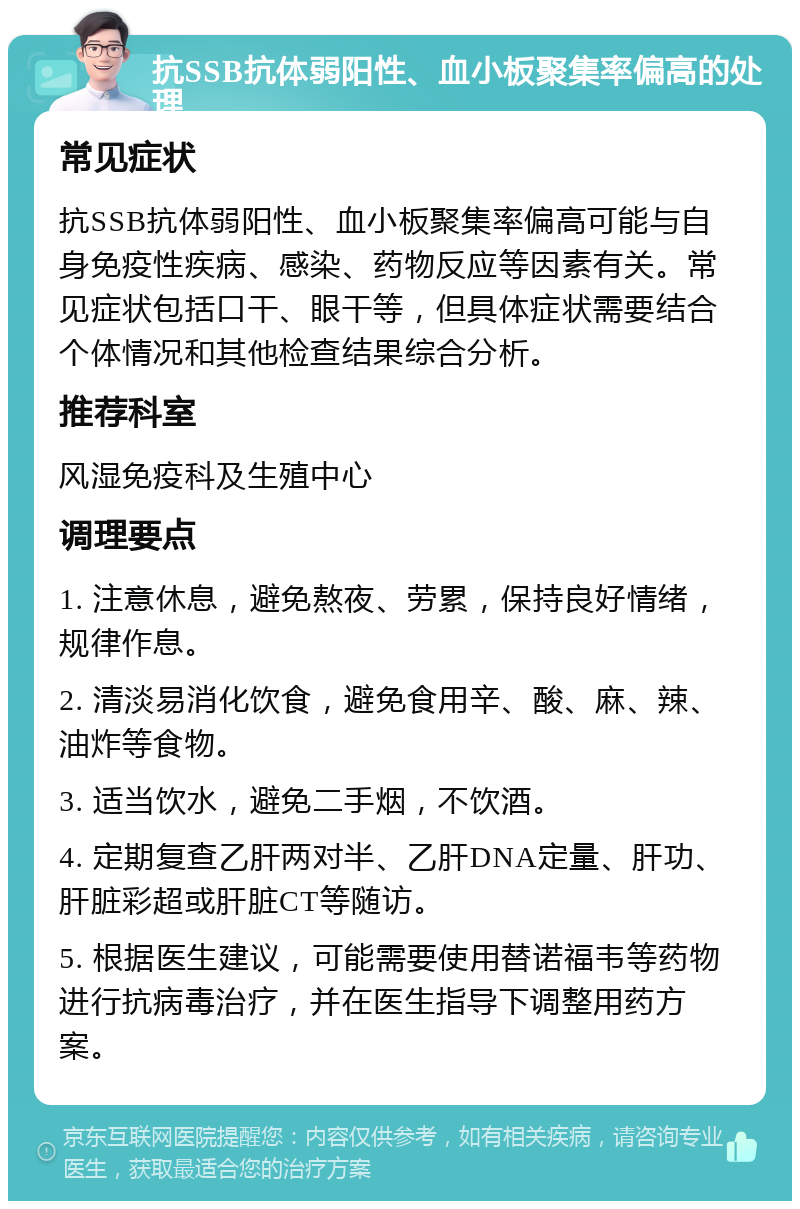 抗SSB抗体弱阳性、血小板聚集率偏高的处理 常见症状 抗SSB抗体弱阳性、血小板聚集率偏高可能与自身免疫性疾病、感染、药物反应等因素有关。常见症状包括口干、眼干等，但具体症状需要结合个体情况和其他检查结果综合分析。 推荐科室 风湿免疫科及生殖中心 调理要点 1. 注意休息，避免熬夜、劳累，保持良好情绪，规律作息。 2. 清淡易消化饮食，避免食用辛、酸、麻、辣、油炸等食物。 3. 适当饮水，避免二手烟，不饮酒。 4. 定期复查乙肝两对半、乙肝DNA定量、肝功、肝脏彩超或肝脏CT等随访。 5. 根据医生建议，可能需要使用替诺福韦等药物进行抗病毒治疗，并在医生指导下调整用药方案。