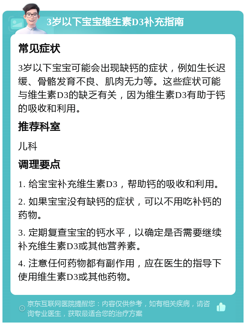 3岁以下宝宝维生素D3补充指南 常见症状 3岁以下宝宝可能会出现缺钙的症状，例如生长迟缓、骨骼发育不良、肌肉无力等。这些症状可能与维生素D3的缺乏有关，因为维生素D3有助于钙的吸收和利用。 推荐科室 儿科 调理要点 1. 给宝宝补充维生素D3，帮助钙的吸收和利用。 2. 如果宝宝没有缺钙的症状，可以不用吃补钙的药物。 3. 定期复查宝宝的钙水平，以确定是否需要继续补充维生素D3或其他营养素。 4. 注意任何药物都有副作用，应在医生的指导下使用维生素D3或其他药物。