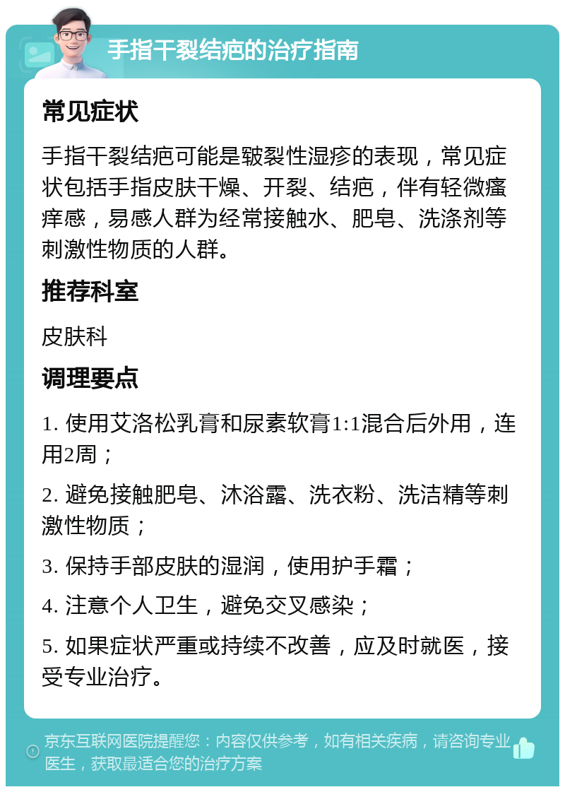 手指干裂结疤的治疗指南 常见症状 手指干裂结疤可能是皲裂性湿疹的表现，常见症状包括手指皮肤干燥、开裂、结疤，伴有轻微瘙痒感，易感人群为经常接触水、肥皂、洗涤剂等刺激性物质的人群。 推荐科室 皮肤科 调理要点 1. 使用艾洛松乳膏和尿素软膏1:1混合后外用，连用2周； 2. 避免接触肥皂、沐浴露、洗衣粉、洗洁精等刺激性物质； 3. 保持手部皮肤的湿润，使用护手霜； 4. 注意个人卫生，避免交叉感染； 5. 如果症状严重或持续不改善，应及时就医，接受专业治疗。