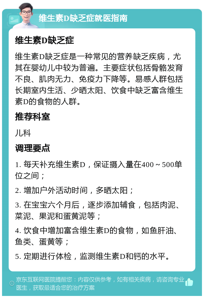 维生素D缺乏症就医指南 维生素D缺乏症 维生素D缺乏症是一种常见的营养缺乏疾病，尤其在婴幼儿中较为普遍。主要症状包括骨骼发育不良、肌肉无力、免疫力下降等。易感人群包括长期室内生活、少晒太阳、饮食中缺乏富含维生素D的食物的人群。 推荐科室 儿科 调理要点 1. 每天补充维生素D，保证摄入量在400～500单位之间； 2. 增加户外活动时间，多晒太阳； 3. 在宝宝六个月后，逐步添加辅食，包括肉泥、菜泥、果泥和蛋黄泥等； 4. 饮食中增加富含维生素D的食物，如鱼肝油、鱼类、蛋黄等； 5. 定期进行体检，监测维生素D和钙的水平。