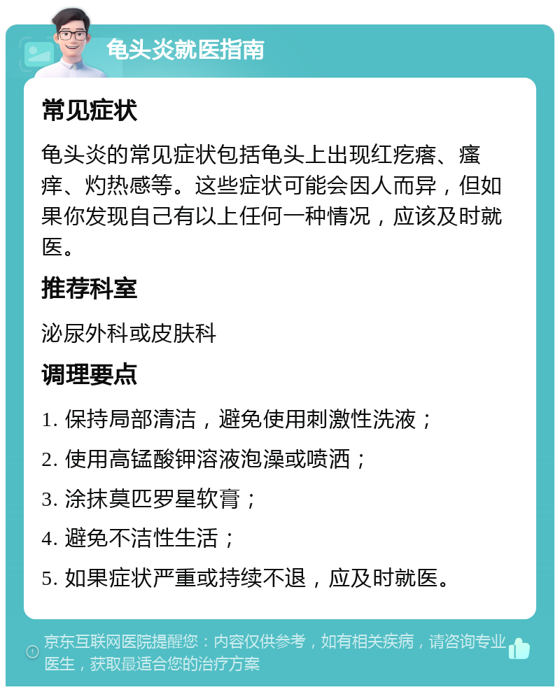 龟头炎就医指南 常见症状 龟头炎的常见症状包括龟头上出现红疙瘩、瘙痒、灼热感等。这些症状可能会因人而异，但如果你发现自己有以上任何一种情况，应该及时就医。 推荐科室 泌尿外科或皮肤科 调理要点 1. 保持局部清洁，避免使用刺激性洗液； 2. 使用高锰酸钾溶液泡澡或喷洒； 3. 涂抹莫匹罗星软膏； 4. 避免不洁性生活； 5. 如果症状严重或持续不退，应及时就医。