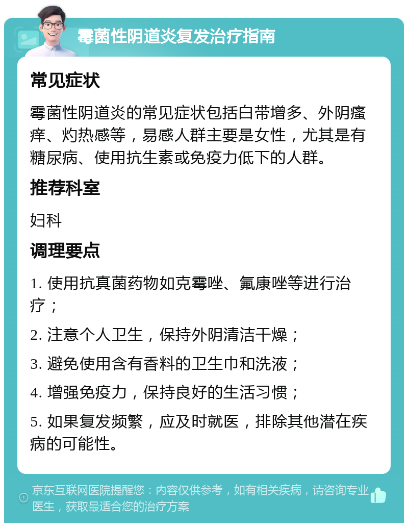 霉菌性阴道炎复发治疗指南 常见症状 霉菌性阴道炎的常见症状包括白带增多、外阴瘙痒、灼热感等，易感人群主要是女性，尤其是有糖尿病、使用抗生素或免疫力低下的人群。 推荐科室 妇科 调理要点 1. 使用抗真菌药物如克霉唑、氟康唑等进行治疗； 2. 注意个人卫生，保持外阴清洁干燥； 3. 避免使用含有香料的卫生巾和洗液； 4. 增强免疫力，保持良好的生活习惯； 5. 如果复发频繁，应及时就医，排除其他潜在疾病的可能性。