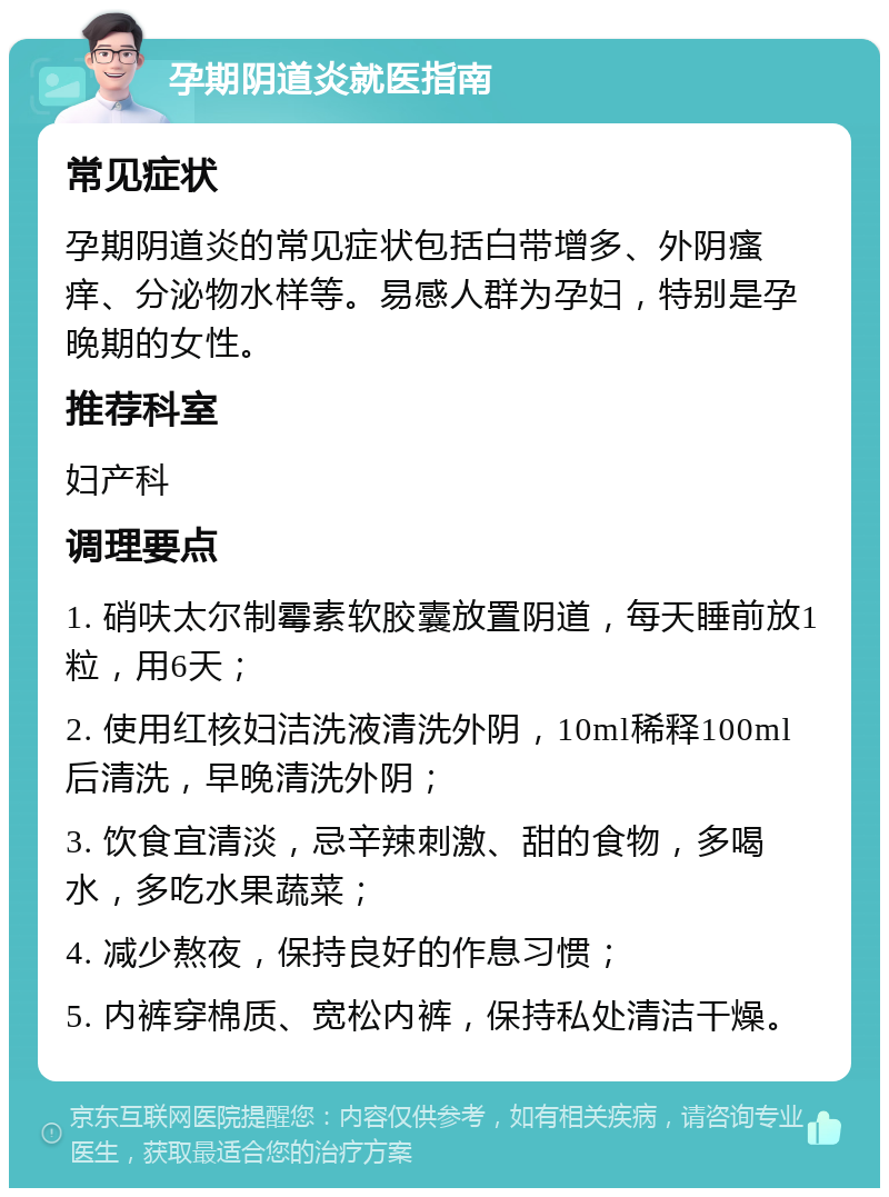 孕期阴道炎就医指南 常见症状 孕期阴道炎的常见症状包括白带增多、外阴瘙痒、分泌物水样等。易感人群为孕妇，特别是孕晚期的女性。 推荐科室 妇产科 调理要点 1. 硝呋太尔制霉素软胶囊放置阴道，每天睡前放1粒，用6天； 2. 使用红核妇洁洗液清洗外阴，10ml稀释100ml后清洗，早晚清洗外阴； 3. 饮食宜清淡，忌辛辣刺激、甜的食物，多喝水，多吃水果蔬菜； 4. 减少熬夜，保持良好的作息习惯； 5. 内裤穿棉质、宽松内裤，保持私处清洁干燥。