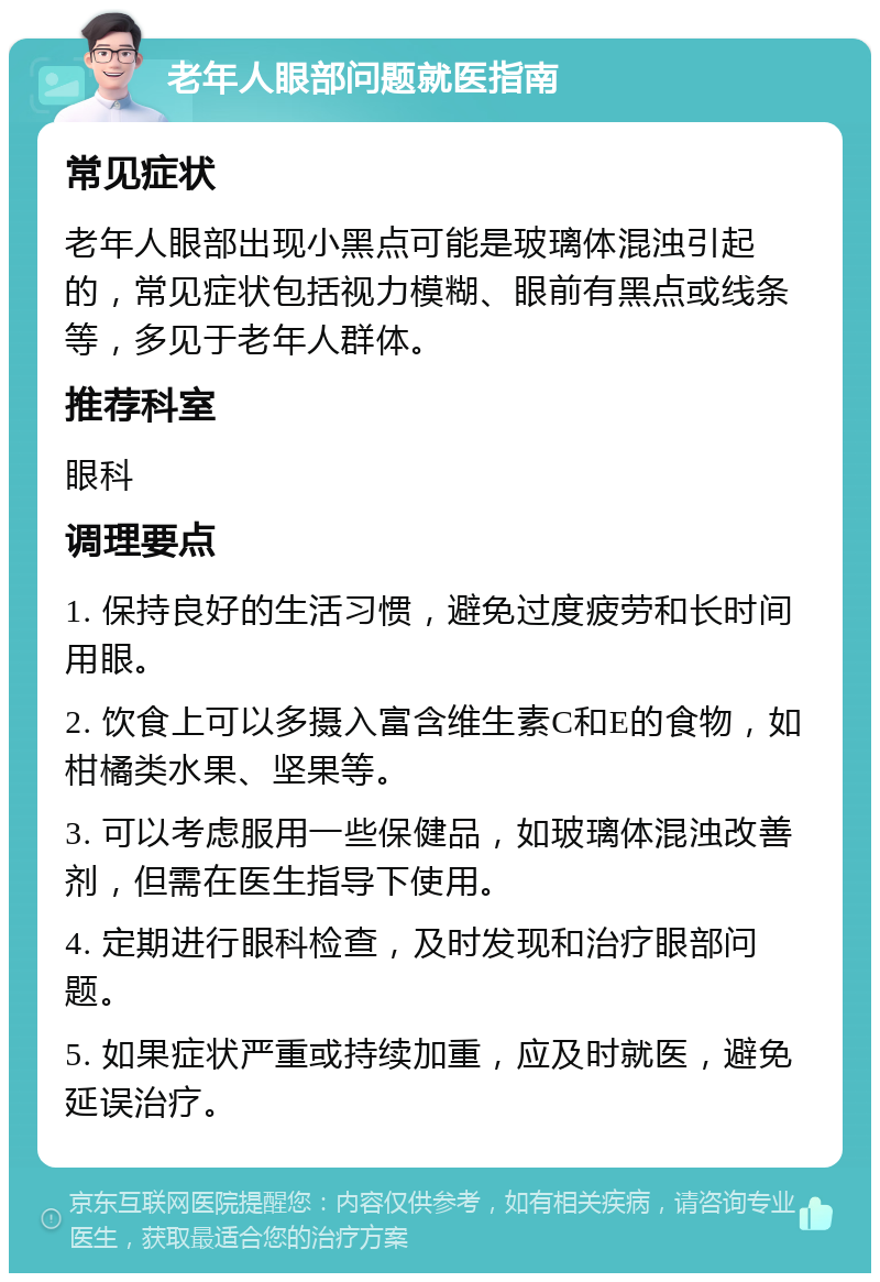 老年人眼部问题就医指南 常见症状 老年人眼部出现小黑点可能是玻璃体混浊引起的，常见症状包括视力模糊、眼前有黑点或线条等，多见于老年人群体。 推荐科室 眼科 调理要点 1. 保持良好的生活习惯，避免过度疲劳和长时间用眼。 2. 饮食上可以多摄入富含维生素C和E的食物，如柑橘类水果、坚果等。 3. 可以考虑服用一些保健品，如玻璃体混浊改善剂，但需在医生指导下使用。 4. 定期进行眼科检查，及时发现和治疗眼部问题。 5. 如果症状严重或持续加重，应及时就医，避免延误治疗。