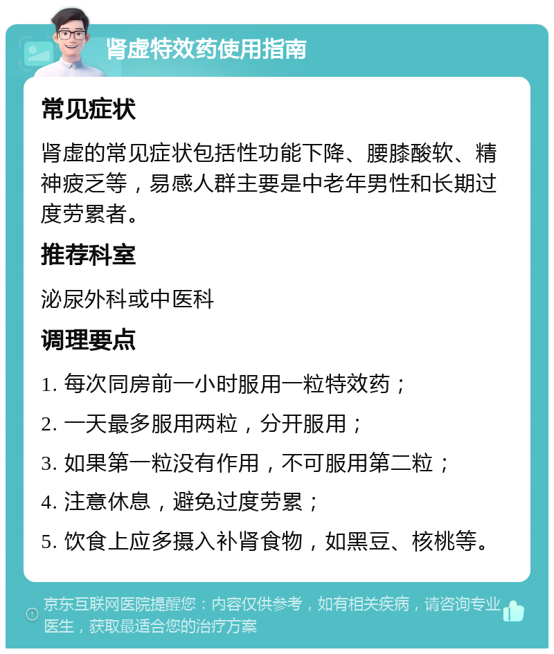 肾虚特效药使用指南 常见症状 肾虚的常见症状包括性功能下降、腰膝酸软、精神疲乏等，易感人群主要是中老年男性和长期过度劳累者。 推荐科室 泌尿外科或中医科 调理要点 1. 每次同房前一小时服用一粒特效药； 2. 一天最多服用两粒，分开服用； 3. 如果第一粒没有作用，不可服用第二粒； 4. 注意休息，避免过度劳累； 5. 饮食上应多摄入补肾食物，如黑豆、核桃等。