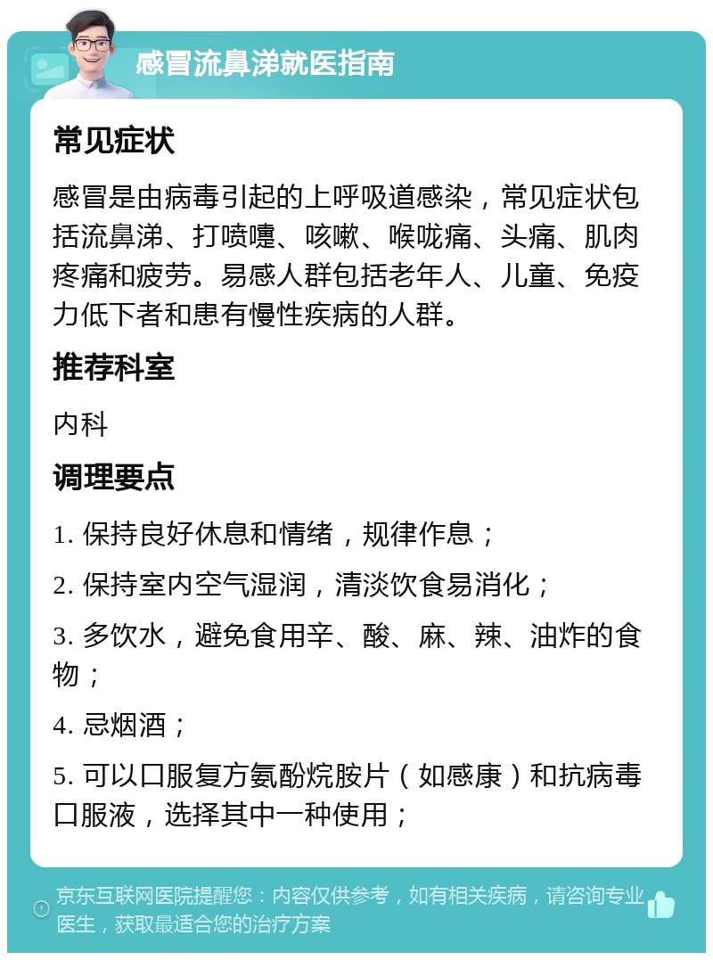 感冒流鼻涕就医指南 常见症状 感冒是由病毒引起的上呼吸道感染，常见症状包括流鼻涕、打喷嚏、咳嗽、喉咙痛、头痛、肌肉疼痛和疲劳。易感人群包括老年人、儿童、免疫力低下者和患有慢性疾病的人群。 推荐科室 内科 调理要点 1. 保持良好休息和情绪，规律作息； 2. 保持室内空气湿润，清淡饮食易消化； 3. 多饮水，避免食用辛、酸、麻、辣、油炸的食物； 4. 忌烟酒； 5. 可以口服复方氨酚烷胺片（如感康）和抗病毒口服液，选择其中一种使用；