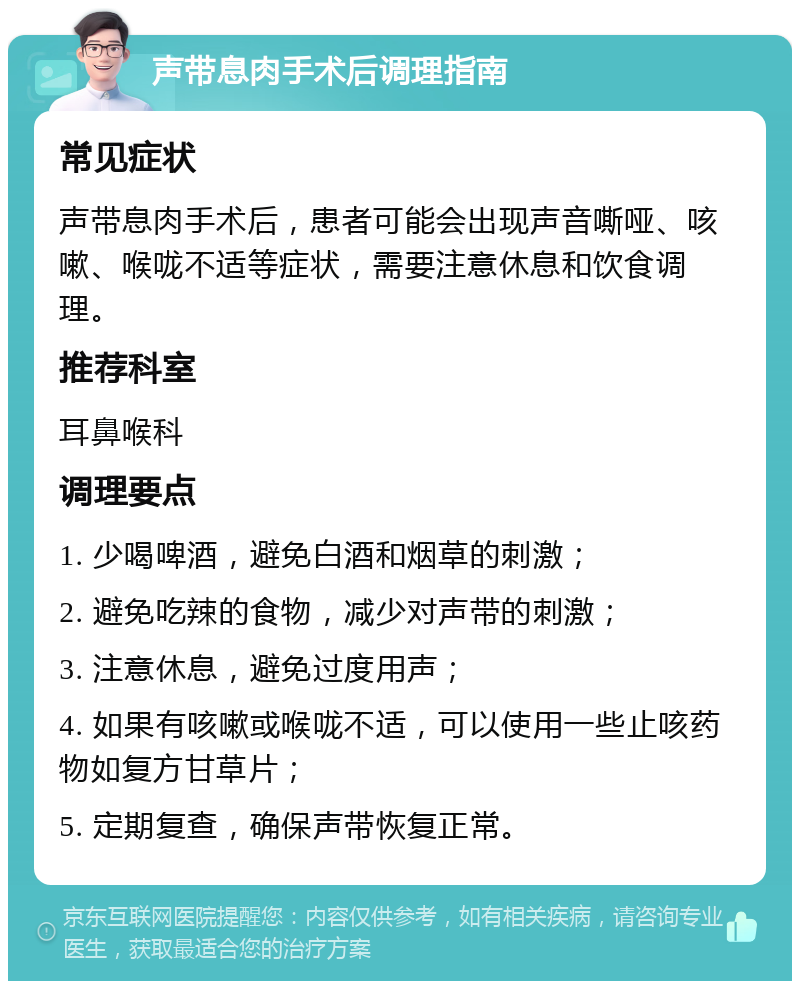 声带息肉手术后调理指南 常见症状 声带息肉手术后，患者可能会出现声音嘶哑、咳嗽、喉咙不适等症状，需要注意休息和饮食调理。 推荐科室 耳鼻喉科 调理要点 1. 少喝啤酒，避免白酒和烟草的刺激； 2. 避免吃辣的食物，减少对声带的刺激； 3. 注意休息，避免过度用声； 4. 如果有咳嗽或喉咙不适，可以使用一些止咳药物如复方甘草片； 5. 定期复查，确保声带恢复正常。