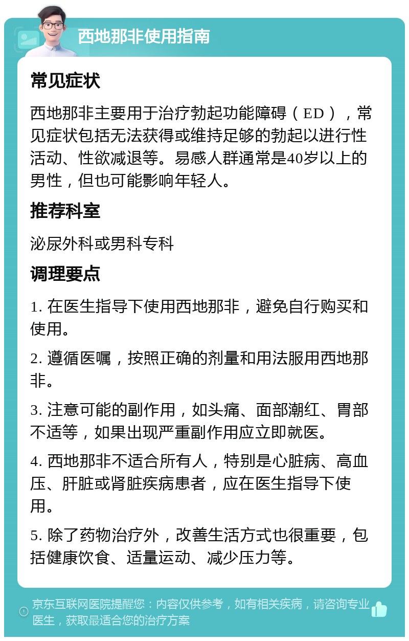 西地那非使用指南 常见症状 西地那非主要用于治疗勃起功能障碍（ED），常见症状包括无法获得或维持足够的勃起以进行性活动、性欲减退等。易感人群通常是40岁以上的男性，但也可能影响年轻人。 推荐科室 泌尿外科或男科专科 调理要点 1. 在医生指导下使用西地那非，避免自行购买和使用。 2. 遵循医嘱，按照正确的剂量和用法服用西地那非。 3. 注意可能的副作用，如头痛、面部潮红、胃部不适等，如果出现严重副作用应立即就医。 4. 西地那非不适合所有人，特别是心脏病、高血压、肝脏或肾脏疾病患者，应在医生指导下使用。 5. 除了药物治疗外，改善生活方式也很重要，包括健康饮食、适量运动、减少压力等。