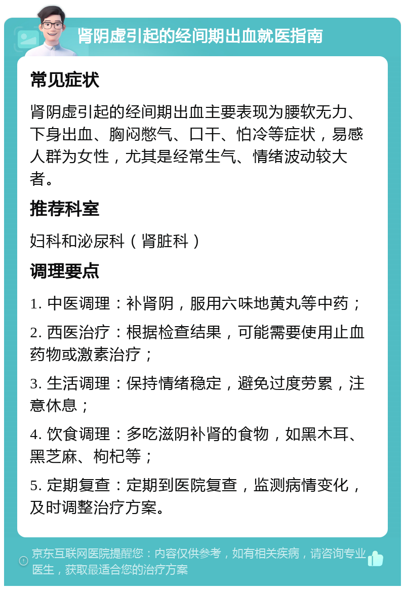 肾阴虚引起的经间期出血就医指南 常见症状 肾阴虚引起的经间期出血主要表现为腰软无力、下身出血、胸闷憋气、口干、怕冷等症状，易感人群为女性，尤其是经常生气、情绪波动较大者。 推荐科室 妇科和泌尿科（肾脏科） 调理要点 1. 中医调理：补肾阴，服用六味地黄丸等中药； 2. 西医治疗：根据检查结果，可能需要使用止血药物或激素治疗； 3. 生活调理：保持情绪稳定，避免过度劳累，注意休息； 4. 饮食调理：多吃滋阴补肾的食物，如黑木耳、黑芝麻、枸杞等； 5. 定期复查：定期到医院复查，监测病情变化，及时调整治疗方案。