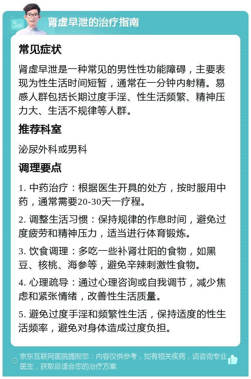 肾虚早泄的治疗指南 常见症状 肾虚早泄是一种常见的男性性功能障碍，主要表现为性生活时间短暂，通常在一分钟内射精。易感人群包括长期过度手淫、性生活频繁、精神压力大、生活不规律等人群。 推荐科室 泌尿外科或男科 调理要点 1. 中药治疗：根据医生开具的处方，按时服用中药，通常需要20-30天一疗程。 2. 调整生活习惯：保持规律的作息时间，避免过度疲劳和精神压力，适当进行体育锻炼。 3. 饮食调理：多吃一些补肾壮阳的食物，如黑豆、核桃、海参等，避免辛辣刺激性食物。 4. 心理疏导：通过心理咨询或自我调节，减少焦虑和紧张情绪，改善性生活质量。 5. 避免过度手淫和频繁性生活，保持适度的性生活频率，避免对身体造成过度负担。