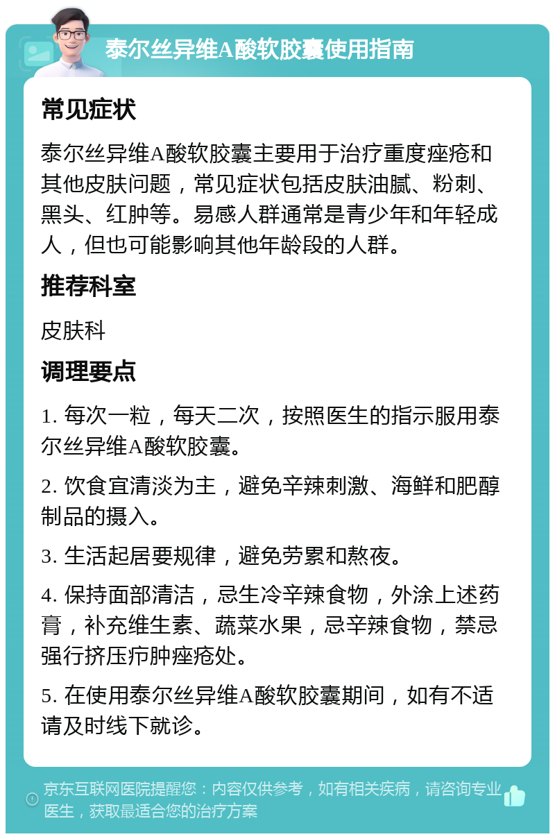 泰尔丝异维A酸软胶囊使用指南 常见症状 泰尔丝异维A酸软胶囊主要用于治疗重度痤疮和其他皮肤问题，常见症状包括皮肤油腻、粉刺、黑头、红肿等。易感人群通常是青少年和年轻成人，但也可能影响其他年龄段的人群。 推荐科室 皮肤科 调理要点 1. 每次一粒，每天二次，按照医生的指示服用泰尔丝异维A酸软胶囊。 2. 饮食宜清淡为主，避免辛辣刺激、海鲜和肥醇制品的摄入。 3. 生活起居要规律，避免劳累和熬夜。 4. 保持面部清洁，忌生冷辛辣食物，外涂上述药膏，补充维生素、蔬菜水果，忌辛辣食物，禁忌强行挤压疖肿痤疮处。 5. 在使用泰尔丝异维A酸软胶囊期间，如有不适请及时线下就诊。