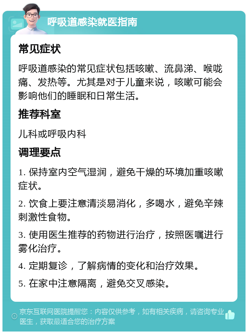 呼吸道感染就医指南 常见症状 呼吸道感染的常见症状包括咳嗽、流鼻涕、喉咙痛、发热等。尤其是对于儿童来说，咳嗽可能会影响他们的睡眠和日常生活。 推荐科室 儿科或呼吸内科 调理要点 1. 保持室内空气湿润，避免干燥的环境加重咳嗽症状。 2. 饮食上要注意清淡易消化，多喝水，避免辛辣刺激性食物。 3. 使用医生推荐的药物进行治疗，按照医嘱进行雾化治疗。 4. 定期复诊，了解病情的变化和治疗效果。 5. 在家中注意隔离，避免交叉感染。