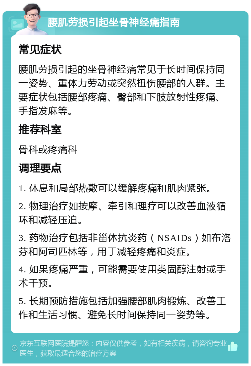 腰肌劳损引起坐骨神经痛指南 常见症状 腰肌劳损引起的坐骨神经痛常见于长时间保持同一姿势、重体力劳动或突然扭伤腰部的人群。主要症状包括腰部疼痛、臀部和下肢放射性疼痛、手指发麻等。 推荐科室 骨科或疼痛科 调理要点 1. 休息和局部热敷可以缓解疼痛和肌肉紧张。 2. 物理治疗如按摩、牵引和理疗可以改善血液循环和减轻压迫。 3. 药物治疗包括非甾体抗炎药（NSAIDs）如布洛芬和阿司匹林等，用于减轻疼痛和炎症。 4. 如果疼痛严重，可能需要使用类固醇注射或手术干预。 5. 长期预防措施包括加强腰部肌肉锻炼、改善工作和生活习惯、避免长时间保持同一姿势等。