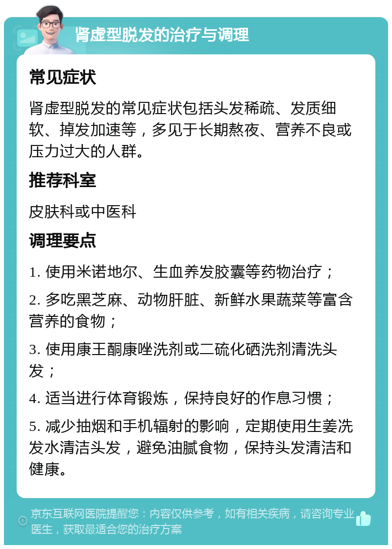 肾虚型脱发的治疗与调理 常见症状 肾虚型脱发的常见症状包括头发稀疏、发质细软、掉发加速等，多见于长期熬夜、营养不良或压力过大的人群。 推荐科室 皮肤科或中医科 调理要点 1. 使用米诺地尔、生血养发胶囊等药物治疗； 2. 多吃黑芝麻、动物肝脏、新鲜水果蔬菜等富含营养的食物； 3. 使用康王酮康唑洗剂或二硫化硒洗剂清洗头发； 4. 适当进行体育锻炼，保持良好的作息习惯； 5. 减少抽烟和手机辐射的影响，定期使用生姜冼发水清洁头发，避免油腻食物，保持头发清洁和健康。