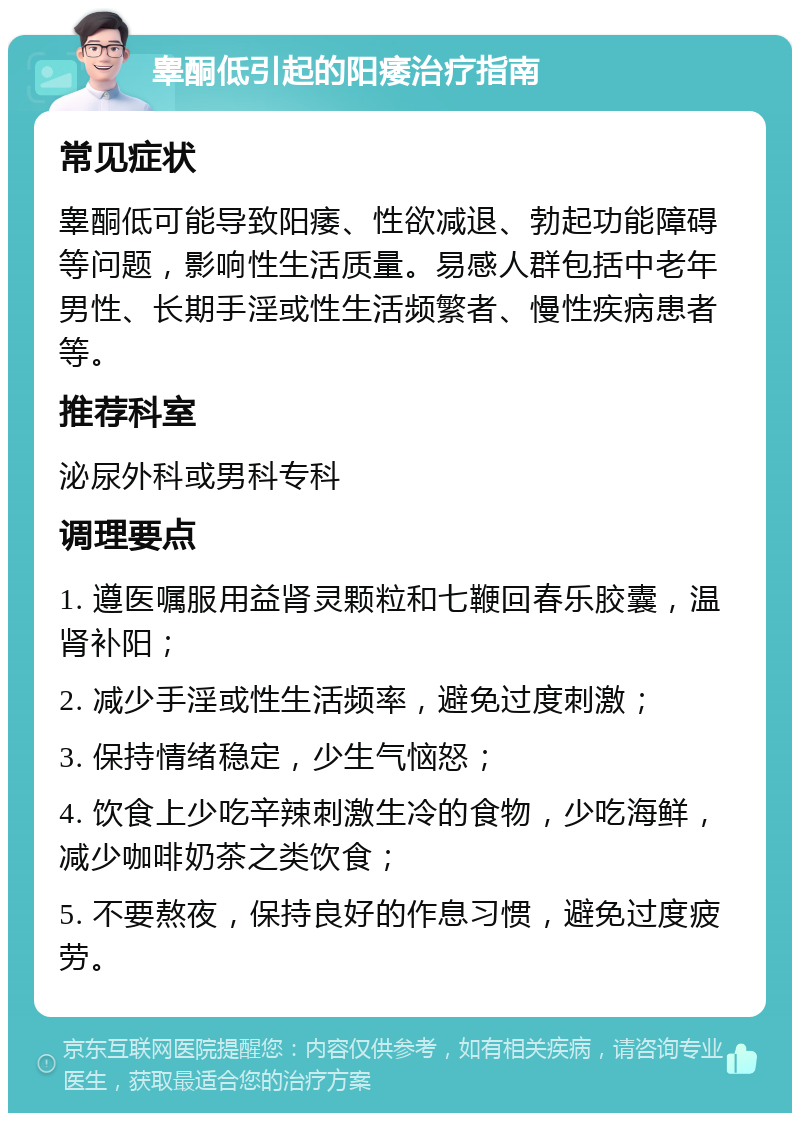 睾酮低引起的阳痿治疗指南 常见症状 睾酮低可能导致阳痿、性欲减退、勃起功能障碍等问题，影响性生活质量。易感人群包括中老年男性、长期手淫或性生活频繁者、慢性疾病患者等。 推荐科室 泌尿外科或男科专科 调理要点 1. 遵医嘱服用益肾灵颗粒和七鞭回春乐胶囊，温肾补阳； 2. 减少手淫或性生活频率，避免过度刺激； 3. 保持情绪稳定，少生气恼怒； 4. 饮食上少吃辛辣刺激生冷的食物，少吃海鲜，减少咖啡奶茶之类饮食； 5. 不要熬夜，保持良好的作息习惯，避免过度疲劳。