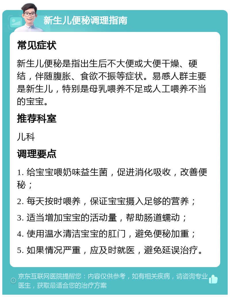 新生儿便秘调理指南 常见症状 新生儿便秘是指出生后不大便或大便干燥、硬结，伴随腹胀、食欲不振等症状。易感人群主要是新生儿，特别是母乳喂养不足或人工喂养不当的宝宝。 推荐科室 儿科 调理要点 1. 给宝宝喂奶味益生菌，促进消化吸收，改善便秘； 2. 每天按时喂养，保证宝宝摄入足够的营养； 3. 适当增加宝宝的活动量，帮助肠道蠕动； 4. 使用温水清洁宝宝的肛门，避免便秘加重； 5. 如果情况严重，应及时就医，避免延误治疗。