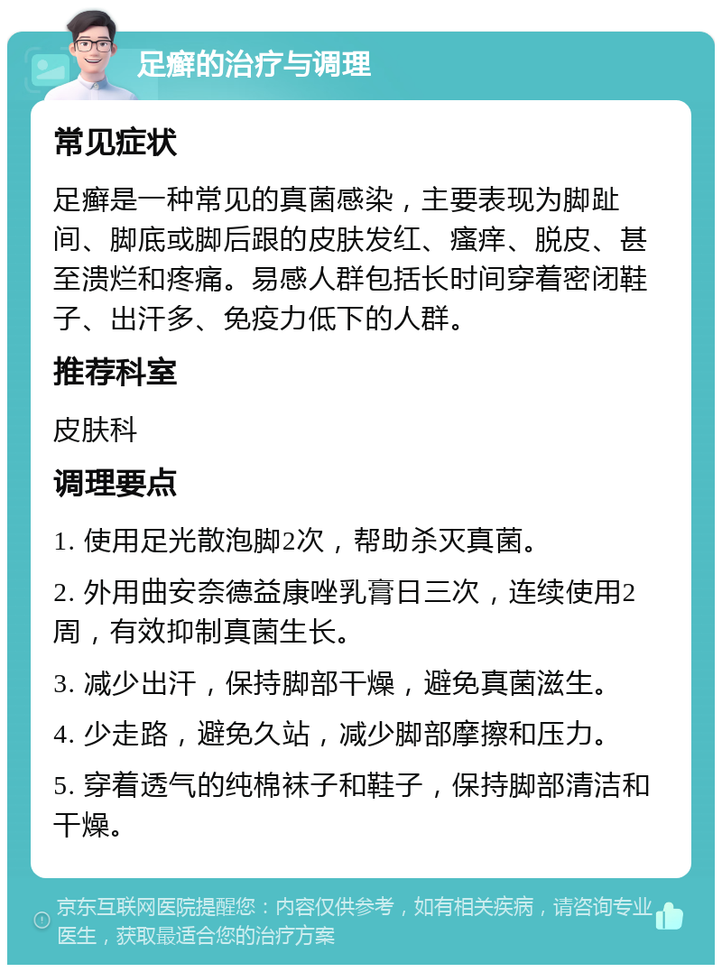 足癣的治疗与调理 常见症状 足癣是一种常见的真菌感染，主要表现为脚趾间、脚底或脚后跟的皮肤发红、瘙痒、脱皮、甚至溃烂和疼痛。易感人群包括长时间穿着密闭鞋子、出汗多、免疫力低下的人群。 推荐科室 皮肤科 调理要点 1. 使用足光散泡脚2次，帮助杀灭真菌。 2. 外用曲安奈德益康唑乳膏日三次，连续使用2周，有效抑制真菌生长。 3. 减少出汗，保持脚部干燥，避免真菌滋生。 4. 少走路，避免久站，减少脚部摩擦和压力。 5. 穿着透气的纯棉袜子和鞋子，保持脚部清洁和干燥。