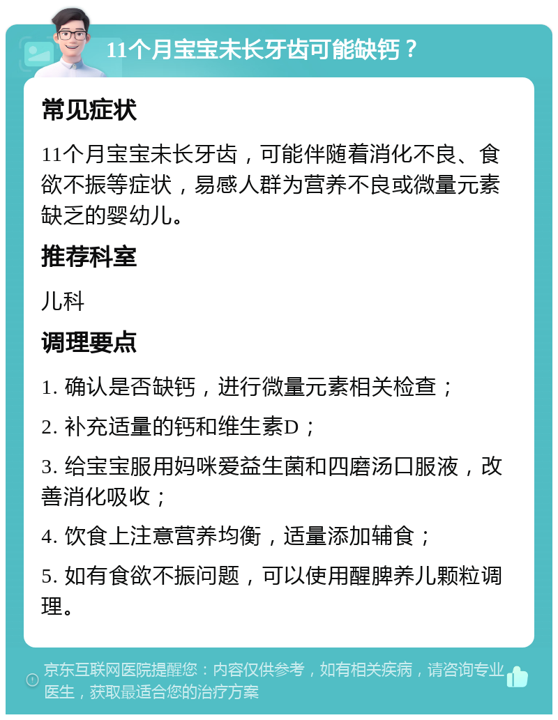 11个月宝宝未长牙齿可能缺钙？ 常见症状 11个月宝宝未长牙齿，可能伴随着消化不良、食欲不振等症状，易感人群为营养不良或微量元素缺乏的婴幼儿。 推荐科室 儿科 调理要点 1. 确认是否缺钙，进行微量元素相关检查； 2. 补充适量的钙和维生素D； 3. 给宝宝服用妈咪爱益生菌和四磨汤口服液，改善消化吸收； 4. 饮食上注意营养均衡，适量添加辅食； 5. 如有食欲不振问题，可以使用醒脾养儿颗粒调理。