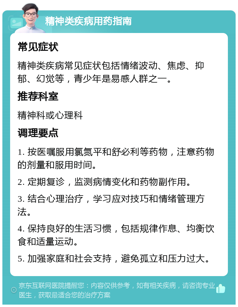 精神类疾病用药指南 常见症状 精神类疾病常见症状包括情绪波动、焦虑、抑郁、幻觉等，青少年是易感人群之一。 推荐科室 精神科或心理科 调理要点 1. 按医嘱服用氯氮平和舒必利等药物，注意药物的剂量和服用时间。 2. 定期复诊，监测病情变化和药物副作用。 3. 结合心理治疗，学习应对技巧和情绪管理方法。 4. 保持良好的生活习惯，包括规律作息、均衡饮食和适量运动。 5. 加强家庭和社会支持，避免孤立和压力过大。