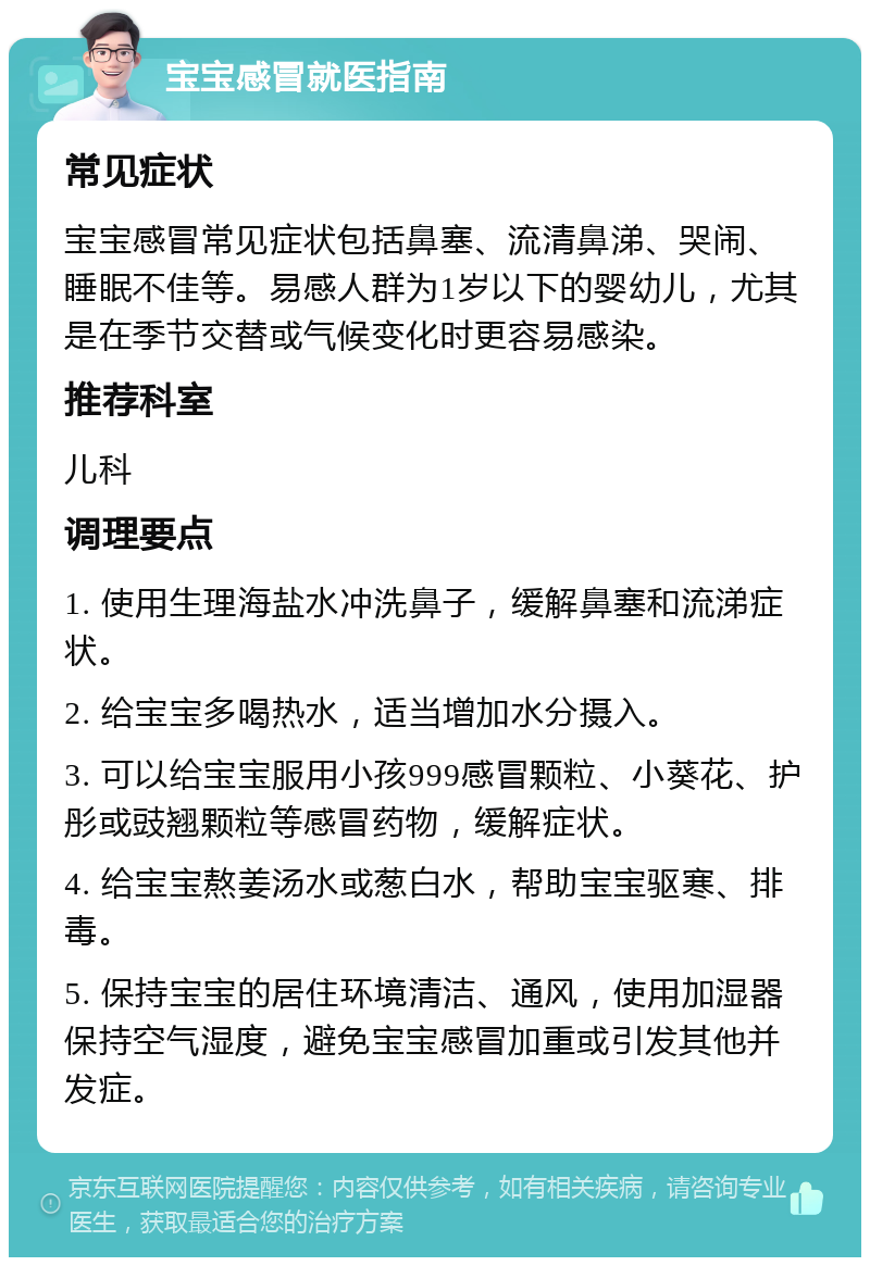 宝宝感冒就医指南 常见症状 宝宝感冒常见症状包括鼻塞、流清鼻涕、哭闹、睡眠不佳等。易感人群为1岁以下的婴幼儿，尤其是在季节交替或气候变化时更容易感染。 推荐科室 儿科 调理要点 1. 使用生理海盐水冲洗鼻子，缓解鼻塞和流涕症状。 2. 给宝宝多喝热水，适当增加水分摄入。 3. 可以给宝宝服用小孩999感冒颗粒、小葵花、护彤或豉翘颗粒等感冒药物，缓解症状。 4. 给宝宝熬姜汤水或葱白水，帮助宝宝驱寒、排毒。 5. 保持宝宝的居住环境清洁、通风，使用加湿器保持空气湿度，避免宝宝感冒加重或引发其他并发症。