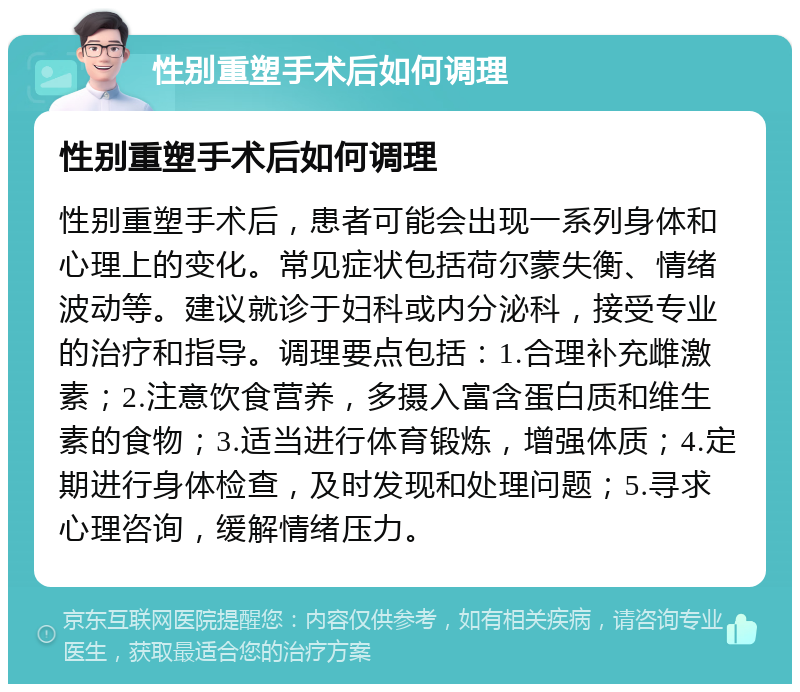 性别重塑手术后如何调理 性别重塑手术后如何调理 性别重塑手术后，患者可能会出现一系列身体和心理上的变化。常见症状包括荷尔蒙失衡、情绪波动等。建议就诊于妇科或内分泌科，接受专业的治疗和指导。调理要点包括：1.合理补充雌激素；2.注意饮食营养，多摄入富含蛋白质和维生素的食物；3.适当进行体育锻炼，增强体质；4.定期进行身体检查，及时发现和处理问题；5.寻求心理咨询，缓解情绪压力。