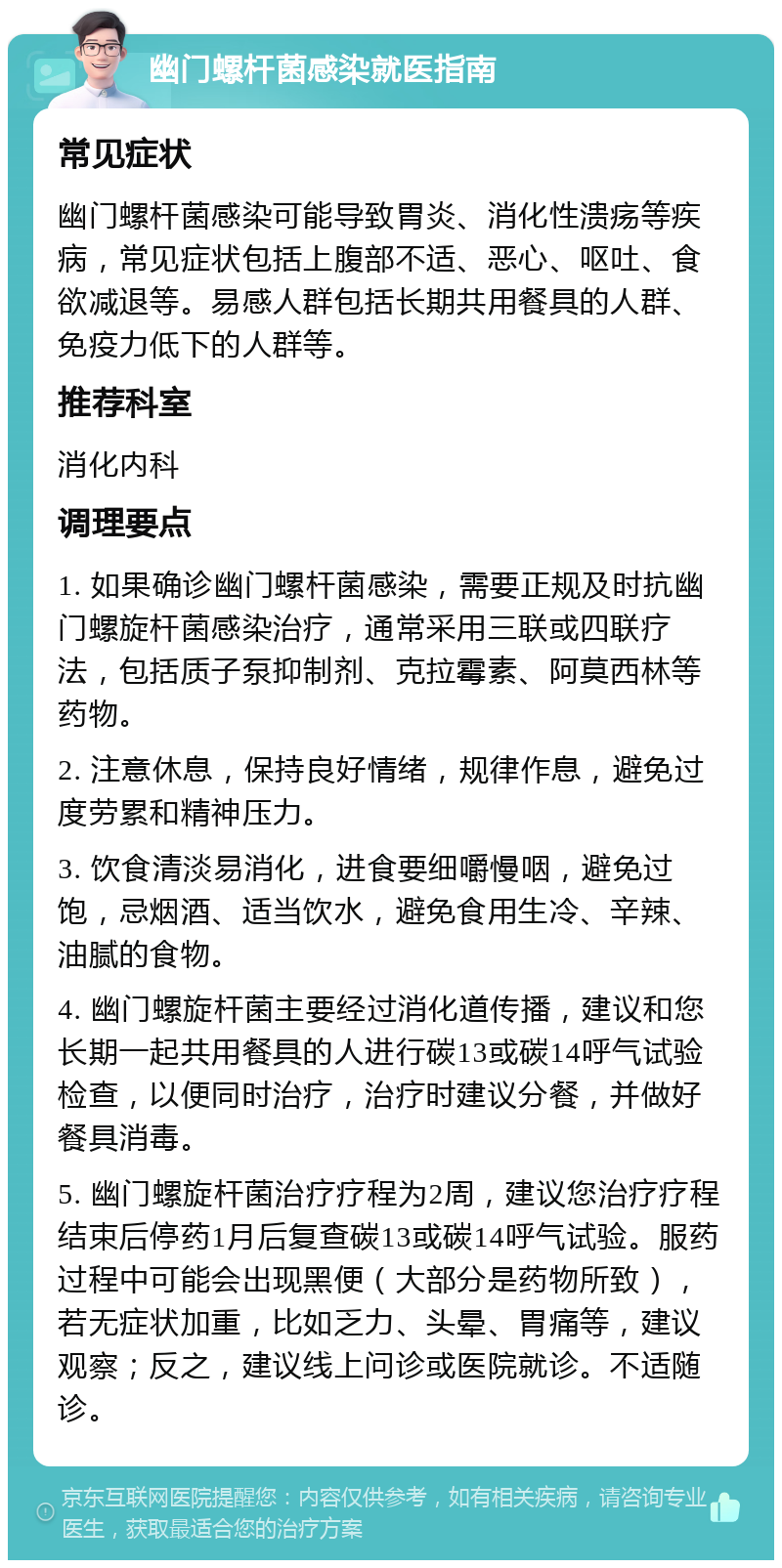 幽门螺杆菌感染就医指南 常见症状 幽门螺杆菌感染可能导致胃炎、消化性溃疡等疾病，常见症状包括上腹部不适、恶心、呕吐、食欲减退等。易感人群包括长期共用餐具的人群、免疫力低下的人群等。 推荐科室 消化内科 调理要点 1. 如果确诊幽门螺杆菌感染，需要正规及时抗幽门螺旋杆菌感染治疗，通常采用三联或四联疗法，包括质子泵抑制剂、克拉霉素、阿莫西林等药物。 2. 注意休息，保持良好情绪，规律作息，避免过度劳累和精神压力。 3. 饮食清淡易消化，进食要细嚼慢咽，避免过饱，忌烟酒、适当饮水，避免食用生冷、辛辣、油腻的食物。 4. 幽门螺旋杆菌主要经过消化道传播，建议和您长期一起共用餐具的人进行碳13或碳14呼气试验检查，以便同时治疗，治疗时建议分餐，并做好餐具消毒。 5. 幽门螺旋杆菌治疗疗程为2周，建议您治疗疗程结束后停药1月后复查碳13或碳14呼气试验。服药过程中可能会出现黑便（大部分是药物所致），若无症状加重，比如乏力、头晕、胃痛等，建议观察；反之，建议线上问诊或医院就诊。不适随诊。