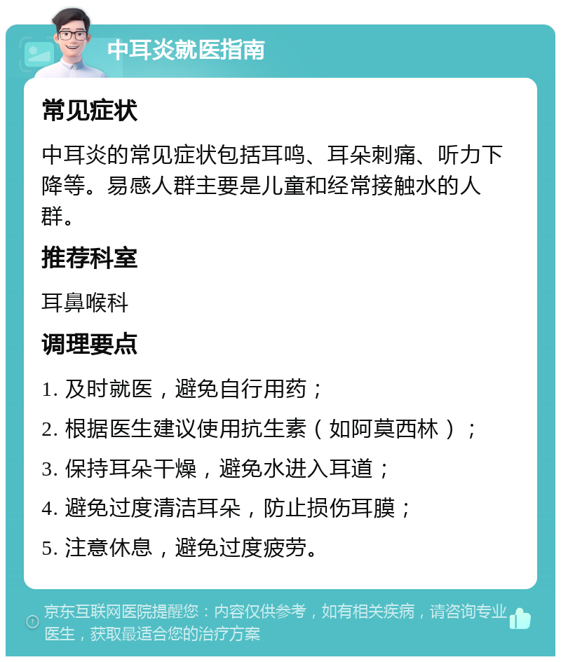 中耳炎就医指南 常见症状 中耳炎的常见症状包括耳鸣、耳朵刺痛、听力下降等。易感人群主要是儿童和经常接触水的人群。 推荐科室 耳鼻喉科 调理要点 1. 及时就医，避免自行用药； 2. 根据医生建议使用抗生素（如阿莫西林）； 3. 保持耳朵干燥，避免水进入耳道； 4. 避免过度清洁耳朵，防止损伤耳膜； 5. 注意休息，避免过度疲劳。