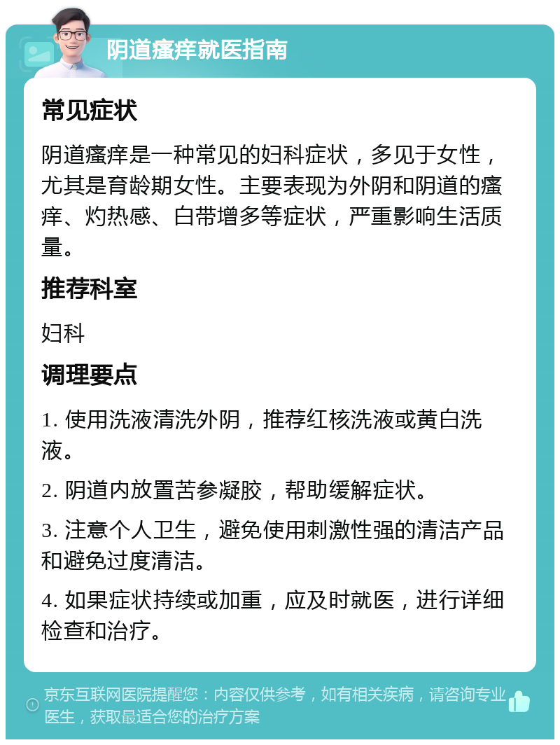 阴道瘙痒就医指南 常见症状 阴道瘙痒是一种常见的妇科症状，多见于女性，尤其是育龄期女性。主要表现为外阴和阴道的瘙痒、灼热感、白带增多等症状，严重影响生活质量。 推荐科室 妇科 调理要点 1. 使用洗液清洗外阴，推荐红核洗液或黄白洗液。 2. 阴道内放置苦参凝胶，帮助缓解症状。 3. 注意个人卫生，避免使用刺激性强的清洁产品和避免过度清洁。 4. 如果症状持续或加重，应及时就医，进行详细检查和治疗。