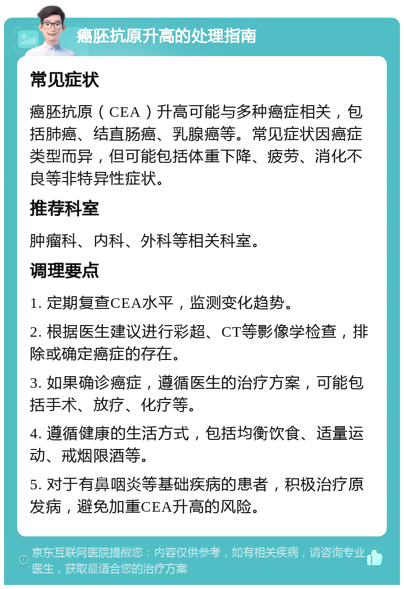 癌胚抗原升高的处理指南 常见症状 癌胚抗原（CEA）升高可能与多种癌症相关，包括肺癌、结直肠癌、乳腺癌等。常见症状因癌症类型而异，但可能包括体重下降、疲劳、消化不良等非特异性症状。 推荐科室 肿瘤科、内科、外科等相关科室。 调理要点 1. 定期复查CEA水平，监测变化趋势。 2. 根据医生建议进行彩超、CT等影像学检查，排除或确定癌症的存在。 3. 如果确诊癌症，遵循医生的治疗方案，可能包括手术、放疗、化疗等。 4. 遵循健康的生活方式，包括均衡饮食、适量运动、戒烟限酒等。 5. 对于有鼻咽炎等基础疾病的患者，积极治疗原发病，避免加重CEA升高的风险。