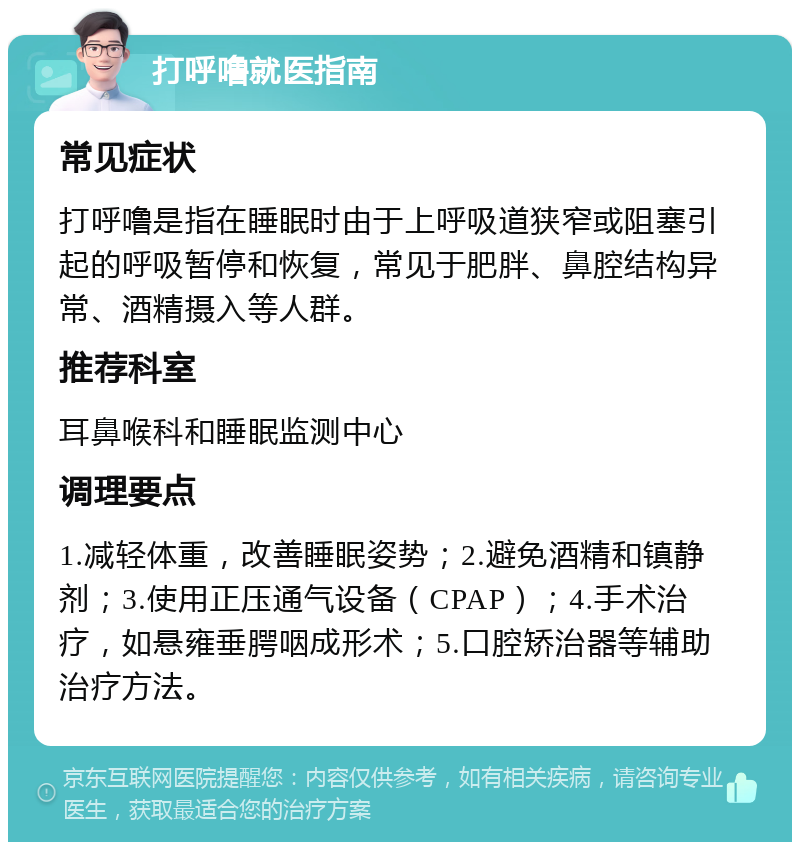 打呼噜就医指南 常见症状 打呼噜是指在睡眠时由于上呼吸道狭窄或阻塞引起的呼吸暂停和恢复，常见于肥胖、鼻腔结构异常、酒精摄入等人群。 推荐科室 耳鼻喉科和睡眠监测中心 调理要点 1.减轻体重，改善睡眠姿势；2.避免酒精和镇静剂；3.使用正压通气设备（CPAP）；4.手术治疗，如悬雍垂腭咽成形术；5.口腔矫治器等辅助治疗方法。