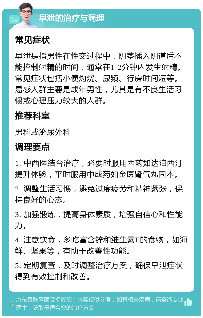 早泄的治疗与调理 常见症状 早泄是指男性在性交过程中，阴茎插入阴道后不能控制射精的时间，通常在1-2分钟内发生射精。常见症状包括小便灼烧、尿频、行房时间短等。易感人群主要是成年男性，尤其是有不良生活习惯或心理压力较大的人群。 推荐科室 男科或泌尿外科 调理要点 1. 中西医结合治疗，必要时服用西药如达泊西汀提升体验，平时服用中成药如金匮肾气丸固本。 2. 调整生活习惯，避免过度疲劳和精神紧张，保持良好的心态。 3. 加强锻炼，提高身体素质，增强自信心和性能力。 4. 注意饮食，多吃富含锌和维生素E的食物，如海鲜、坚果等，有助于改善性功能。 5. 定期复查，及时调整治疗方案，确保早泄症状得到有效控制和改善。