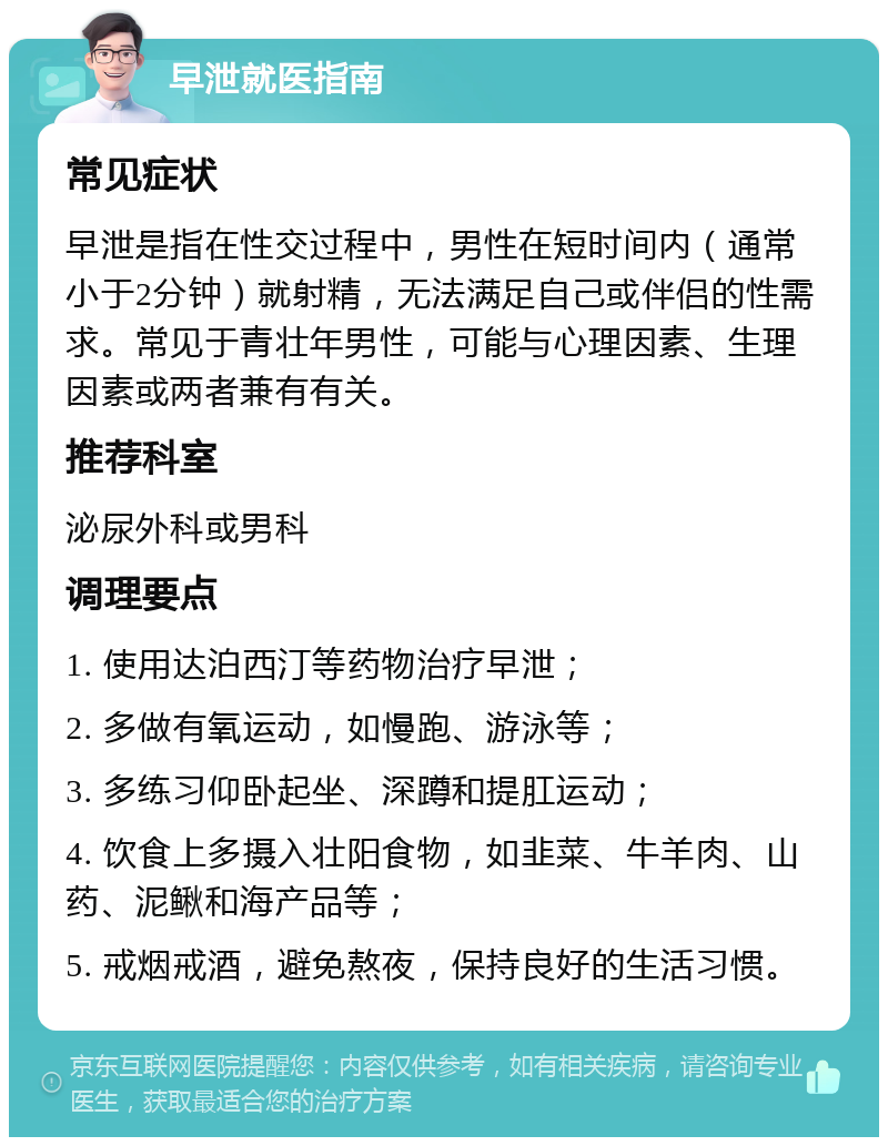 早泄就医指南 常见症状 早泄是指在性交过程中，男性在短时间内（通常小于2分钟）就射精，无法满足自己或伴侣的性需求。常见于青壮年男性，可能与心理因素、生理因素或两者兼有有关。 推荐科室 泌尿外科或男科 调理要点 1. 使用达泊西汀等药物治疗早泄； 2. 多做有氧运动，如慢跑、游泳等； 3. 多练习仰卧起坐、深蹲和提肛运动； 4. 饮食上多摄入壮阳食物，如韭菜、牛羊肉、山药、泥鳅和海产品等； 5. 戒烟戒酒，避免熬夜，保持良好的生活习惯。