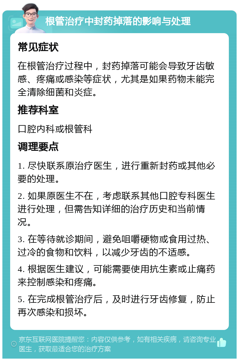 根管治疗中封药掉落的影响与处理 常见症状 在根管治疗过程中，封药掉落可能会导致牙齿敏感、疼痛或感染等症状，尤其是如果药物未能完全清除细菌和炎症。 推荐科室 口腔内科或根管科 调理要点 1. 尽快联系原治疗医生，进行重新封药或其他必要的处理。 2. 如果原医生不在，考虑联系其他口腔专科医生进行处理，但需告知详细的治疗历史和当前情况。 3. 在等待就诊期间，避免咀嚼硬物或食用过热、过冷的食物和饮料，以减少牙齿的不适感。 4. 根据医生建议，可能需要使用抗生素或止痛药来控制感染和疼痛。 5. 在完成根管治疗后，及时进行牙齿修复，防止再次感染和损坏。