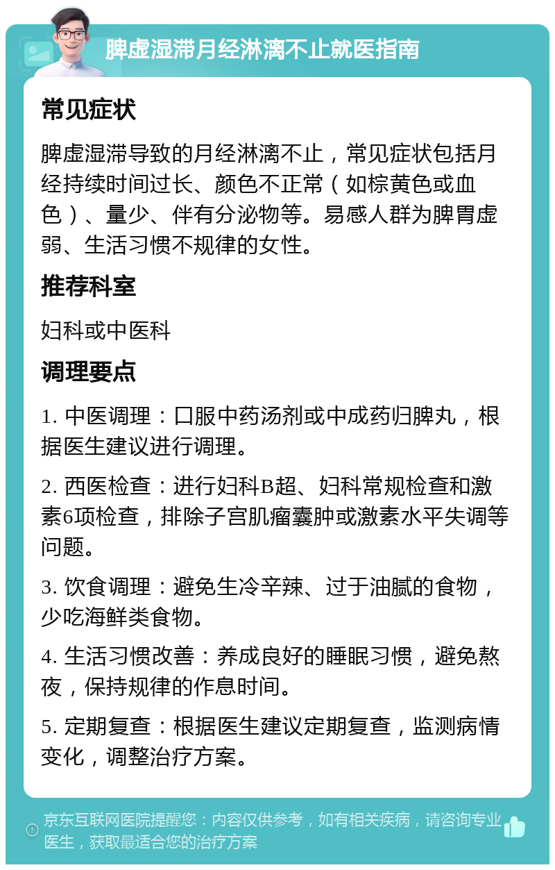 脾虚湿滞月经淋漓不止就医指南 常见症状 脾虚湿滞导致的月经淋漓不止，常见症状包括月经持续时间过长、颜色不正常（如棕黄色或血色）、量少、伴有分泌物等。易感人群为脾胃虚弱、生活习惯不规律的女性。 推荐科室 妇科或中医科 调理要点 1. 中医调理：口服中药汤剂或中成药归脾丸，根据医生建议进行调理。 2. 西医检查：进行妇科B超、妇科常规检查和激素6项检查，排除子宫肌瘤囊肿或激素水平失调等问题。 3. 饮食调理：避免生冷辛辣、过于油腻的食物，少吃海鲜类食物。 4. 生活习惯改善：养成良好的睡眠习惯，避免熬夜，保持规律的作息时间。 5. 定期复查：根据医生建议定期复查，监测病情变化，调整治疗方案。