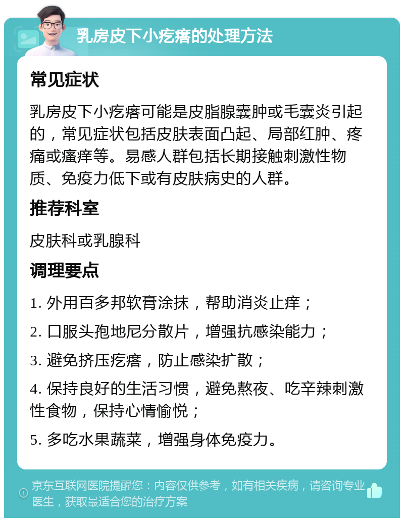 乳房皮下小疙瘩的处理方法 常见症状 乳房皮下小疙瘩可能是皮脂腺囊肿或毛囊炎引起的，常见症状包括皮肤表面凸起、局部红肿、疼痛或瘙痒等。易感人群包括长期接触刺激性物质、免疫力低下或有皮肤病史的人群。 推荐科室 皮肤科或乳腺科 调理要点 1. 外用百多邦软膏涂抹，帮助消炎止痒； 2. 口服头孢地尼分散片，增强抗感染能力； 3. 避免挤压疙瘩，防止感染扩散； 4. 保持良好的生活习惯，避免熬夜、吃辛辣刺激性食物，保持心情愉悦； 5. 多吃水果蔬菜，增强身体免疫力。