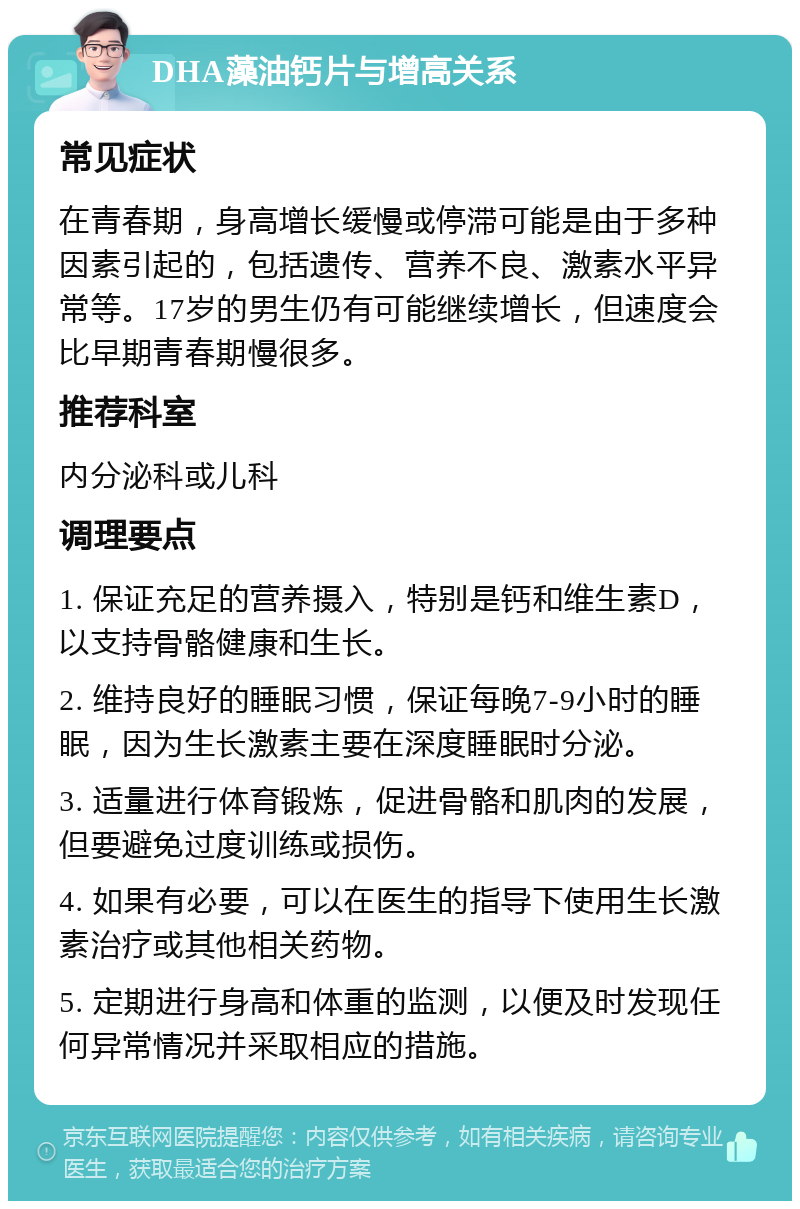 DHA藻油钙片与增高关系 常见症状 在青春期，身高增长缓慢或停滞可能是由于多种因素引起的，包括遗传、营养不良、激素水平异常等。17岁的男生仍有可能继续增长，但速度会比早期青春期慢很多。 推荐科室 内分泌科或儿科 调理要点 1. 保证充足的营养摄入，特别是钙和维生素D，以支持骨骼健康和生长。 2. 维持良好的睡眠习惯，保证每晚7-9小时的睡眠，因为生长激素主要在深度睡眠时分泌。 3. 适量进行体育锻炼，促进骨骼和肌肉的发展，但要避免过度训练或损伤。 4. 如果有必要，可以在医生的指导下使用生长激素治疗或其他相关药物。 5. 定期进行身高和体重的监测，以便及时发现任何异常情况并采取相应的措施。