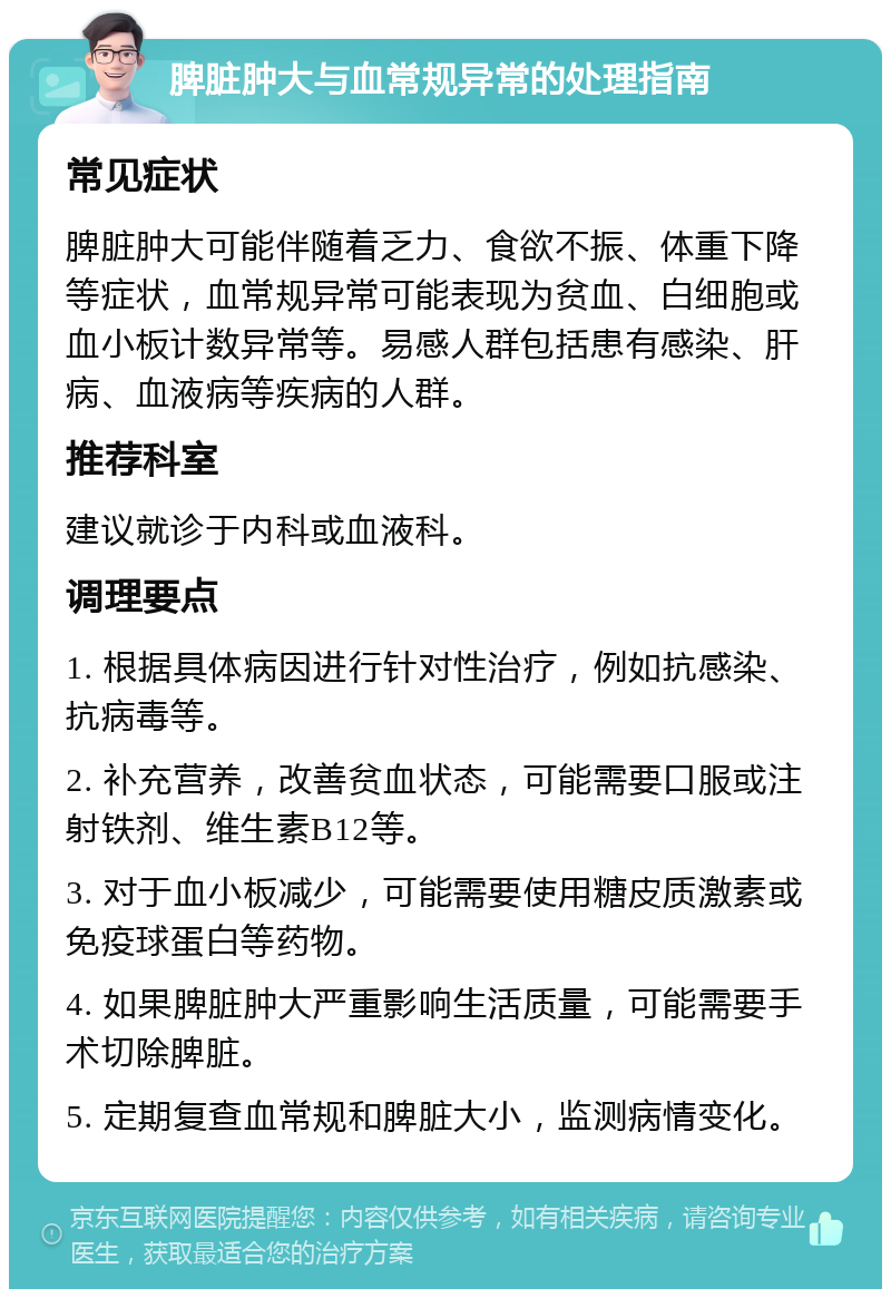 脾脏肿大与血常规异常的处理指南 常见症状 脾脏肿大可能伴随着乏力、食欲不振、体重下降等症状，血常规异常可能表现为贫血、白细胞或血小板计数异常等。易感人群包括患有感染、肝病、血液病等疾病的人群。 推荐科室 建议就诊于内科或血液科。 调理要点 1. 根据具体病因进行针对性治疗，例如抗感染、抗病毒等。 2. 补充营养，改善贫血状态，可能需要口服或注射铁剂、维生素B12等。 3. 对于血小板减少，可能需要使用糖皮质激素或免疫球蛋白等药物。 4. 如果脾脏肿大严重影响生活质量，可能需要手术切除脾脏。 5. 定期复查血常规和脾脏大小，监测病情变化。