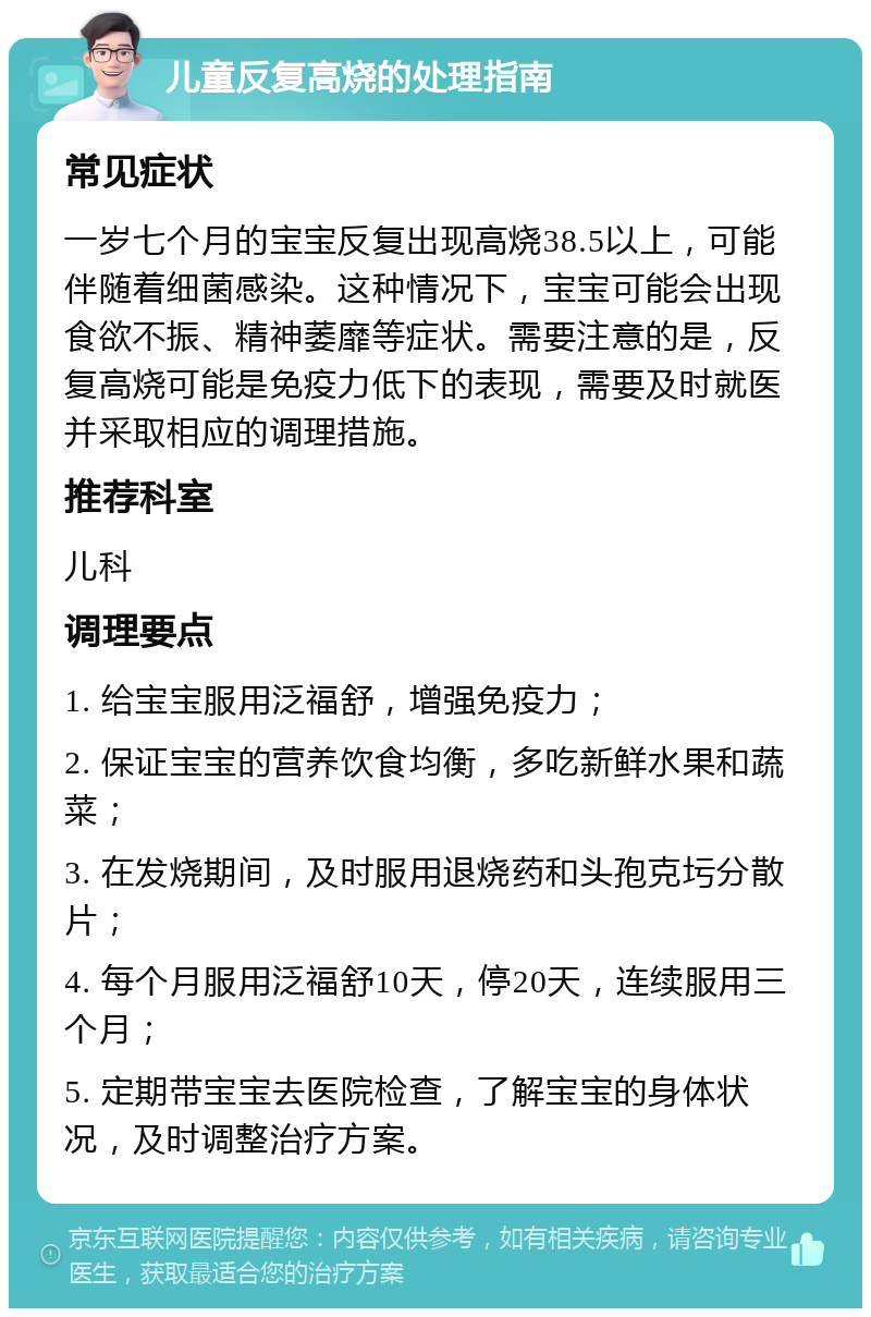 儿童反复高烧的处理指南 常见症状 一岁七个月的宝宝反复出现高烧38.5以上，可能伴随着细菌感染。这种情况下，宝宝可能会出现食欲不振、精神萎靡等症状。需要注意的是，反复高烧可能是免疫力低下的表现，需要及时就医并采取相应的调理措施。 推荐科室 儿科 调理要点 1. 给宝宝服用泛福舒，增强免疫力； 2. 保证宝宝的营养饮食均衡，多吃新鲜水果和蔬菜； 3. 在发烧期间，及时服用退烧药和头孢克圬分散片； 4. 每个月服用泛福舒10天，停20天，连续服用三个月； 5. 定期带宝宝去医院检查，了解宝宝的身体状况，及时调整治疗方案。