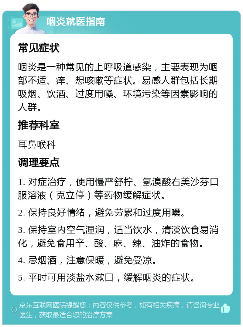 咽炎就医指南 常见症状 咽炎是一种常见的上呼吸道感染，主要表现为咽部不适、痒、想咳嗽等症状。易感人群包括长期吸烟、饮酒、过度用嗓、环境污染等因素影响的人群。 推荐科室 耳鼻喉科 调理要点 1. 对症治疗，使用慢严舒柠、氢溴酸右美沙芬口服溶液（克立停）等药物缓解症状。 2. 保持良好情绪，避免劳累和过度用嗓。 3. 保持室内空气湿润，适当饮水，清淡饮食易消化，避免食用辛、酸、麻、辣、油炸的食物。 4. 忌烟酒，注意保暖，避免受凉。 5. 平时可用淡盐水漱口，缓解咽炎的症状。