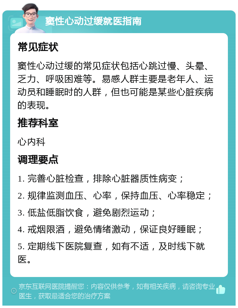 窦性心动过缓就医指南 常见症状 窦性心动过缓的常见症状包括心跳过慢、头晕、乏力、呼吸困难等。易感人群主要是老年人、运动员和睡眠时的人群，但也可能是某些心脏疾病的表现。 推荐科室 心内科 调理要点 1. 完善心脏检查，排除心脏器质性病变； 2. 规律监测血压、心率，保持血压、心率稳定； 3. 低盐低脂饮食，避免剧烈运动； 4. 戒烟限酒，避免情绪激动，保证良好睡眠； 5. 定期线下医院复查，如有不适，及时线下就医。