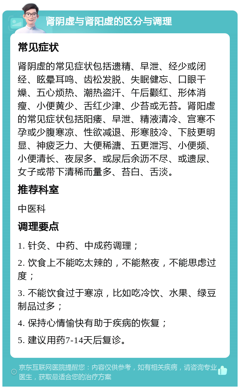 肾阴虚与肾阳虚的区分与调理 常见症状 肾阴虚的常见症状包括遗精、早泄、经少或闭经、眩晕耳鸣、齿松发脱、失眠健忘、口眼干燥、五心烦热、潮热盗汗、午后颧红、形体消瘦、小便黄少、舌红少津、少苔或无苔。肾阳虚的常见症状包括阳痿、早泄、精液清冷、宫寒不孕或少腹寒凉、性欲减退、形寒肢冷、下肢更明显、神疲乏力、大便稀溏、五更泄泻、小便频、小便清长、夜尿多、或尿后余沥不尽、或遗尿、女子或带下清稀而量多、苔白、舌淡。 推荐科室 中医科 调理要点 1. 针灸、中药、中成药调理； 2. 饮食上不能吃太辣的，不能熬夜，不能思虑过度； 3. 不能饮食过于寒凉，比如吃冷饮、水果、绿豆制品过多； 4. 保持心情愉快有助于疾病的恢复； 5. 建议用药7-14天后复诊。