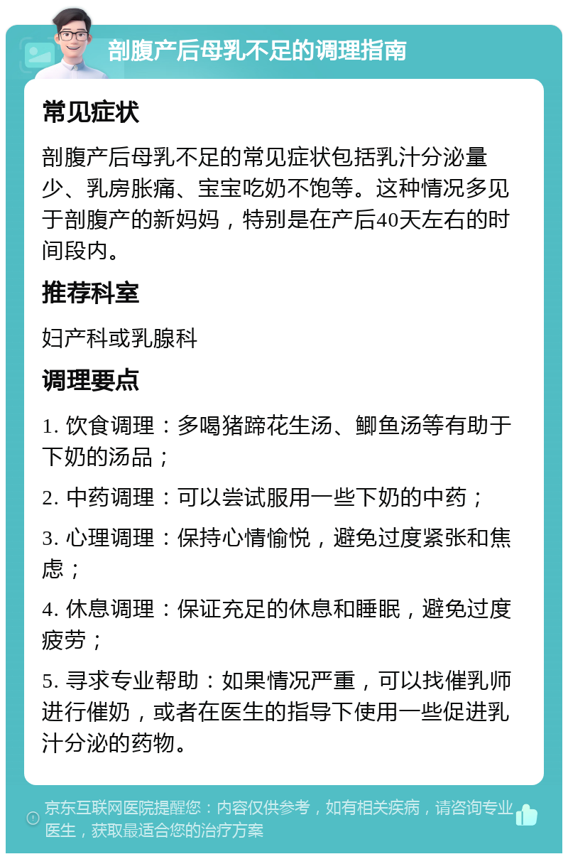 剖腹产后母乳不足的调理指南 常见症状 剖腹产后母乳不足的常见症状包括乳汁分泌量少、乳房胀痛、宝宝吃奶不饱等。这种情况多见于剖腹产的新妈妈，特别是在产后40天左右的时间段内。 推荐科室 妇产科或乳腺科 调理要点 1. 饮食调理：多喝猪蹄花生汤、鲫鱼汤等有助于下奶的汤品； 2. 中药调理：可以尝试服用一些下奶的中药； 3. 心理调理：保持心情愉悦，避免过度紧张和焦虑； 4. 休息调理：保证充足的休息和睡眠，避免过度疲劳； 5. 寻求专业帮助：如果情况严重，可以找催乳师进行催奶，或者在医生的指导下使用一些促进乳汁分泌的药物。