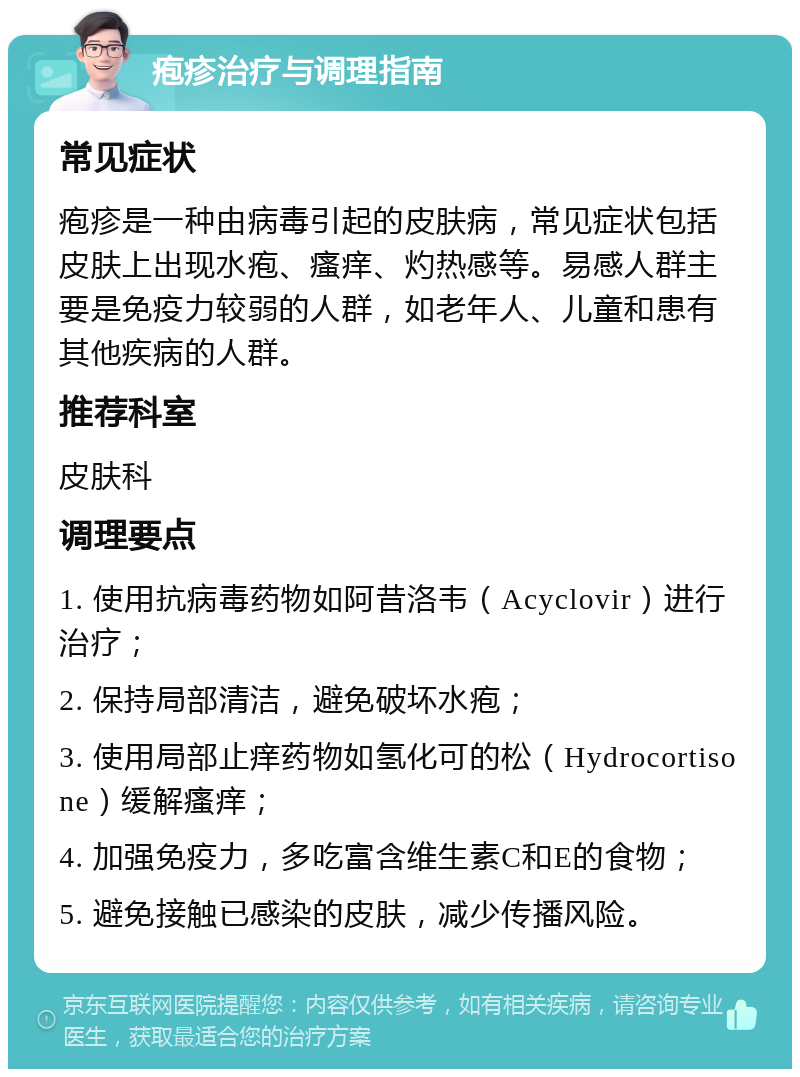 疱疹治疗与调理指南 常见症状 疱疹是一种由病毒引起的皮肤病，常见症状包括皮肤上出现水疱、瘙痒、灼热感等。易感人群主要是免疫力较弱的人群，如老年人、儿童和患有其他疾病的人群。 推荐科室 皮肤科 调理要点 1. 使用抗病毒药物如阿昔洛韦（Acyclovir）进行治疗； 2. 保持局部清洁，避免破坏水疱； 3. 使用局部止痒药物如氢化可的松（Hydrocortisone）缓解瘙痒； 4. 加强免疫力，多吃富含维生素C和E的食物； 5. 避免接触已感染的皮肤，减少传播风险。