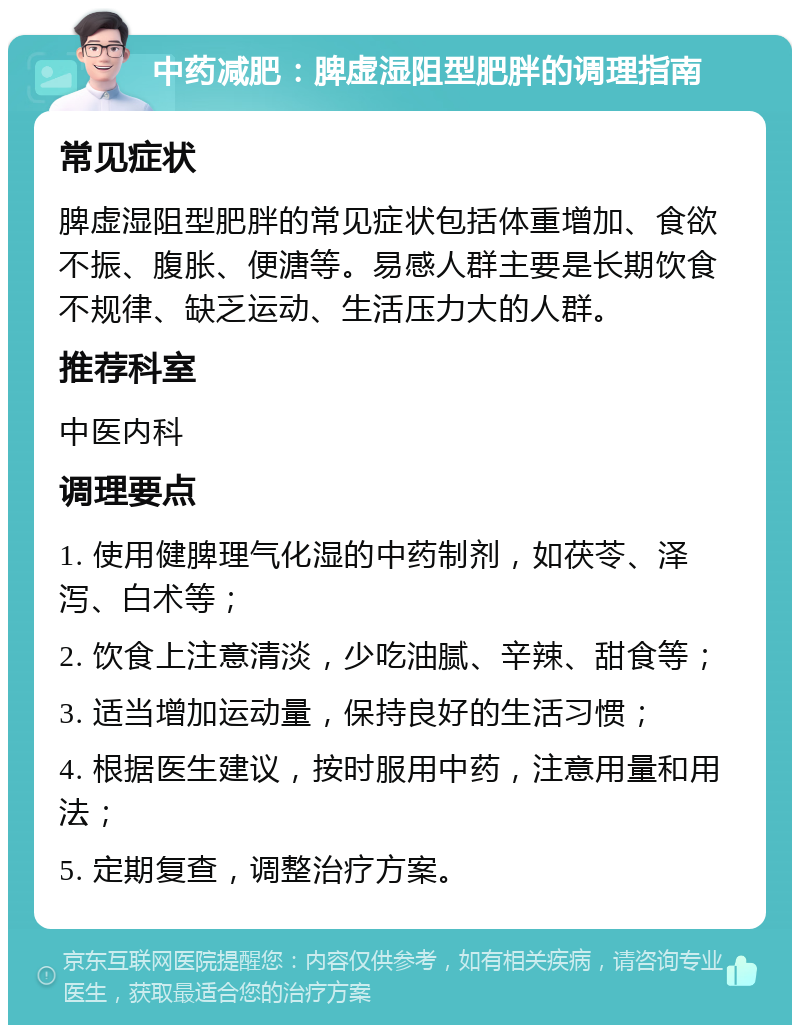 中药减肥：脾虚湿阻型肥胖的调理指南 常见症状 脾虚湿阻型肥胖的常见症状包括体重增加、食欲不振、腹胀、便溏等。易感人群主要是长期饮食不规律、缺乏运动、生活压力大的人群。 推荐科室 中医内科 调理要点 1. 使用健脾理气化湿的中药制剂，如茯苓、泽泻、白术等； 2. 饮食上注意清淡，少吃油腻、辛辣、甜食等； 3. 适当增加运动量，保持良好的生活习惯； 4. 根据医生建议，按时服用中药，注意用量和用法； 5. 定期复查，调整治疗方案。