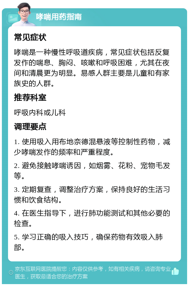 哮喘用药指南 常见症状 哮喘是一种慢性呼吸道疾病，常见症状包括反复发作的喘息、胸闷、咳嗽和呼吸困难，尤其在夜间和清晨更为明显。易感人群主要是儿童和有家族史的人群。 推荐科室 呼吸内科或儿科 调理要点 1. 使用吸入用布地奈德混悬液等控制性药物，减少哮喘发作的频率和严重程度。 2. 避免接触哮喘诱因，如烟雾、花粉、宠物毛发等。 3. 定期复查，调整治疗方案，保持良好的生活习惯和饮食结构。 4. 在医生指导下，进行肺功能测试和其他必要的检查。 5. 学习正确的吸入技巧，确保药物有效吸入肺部。