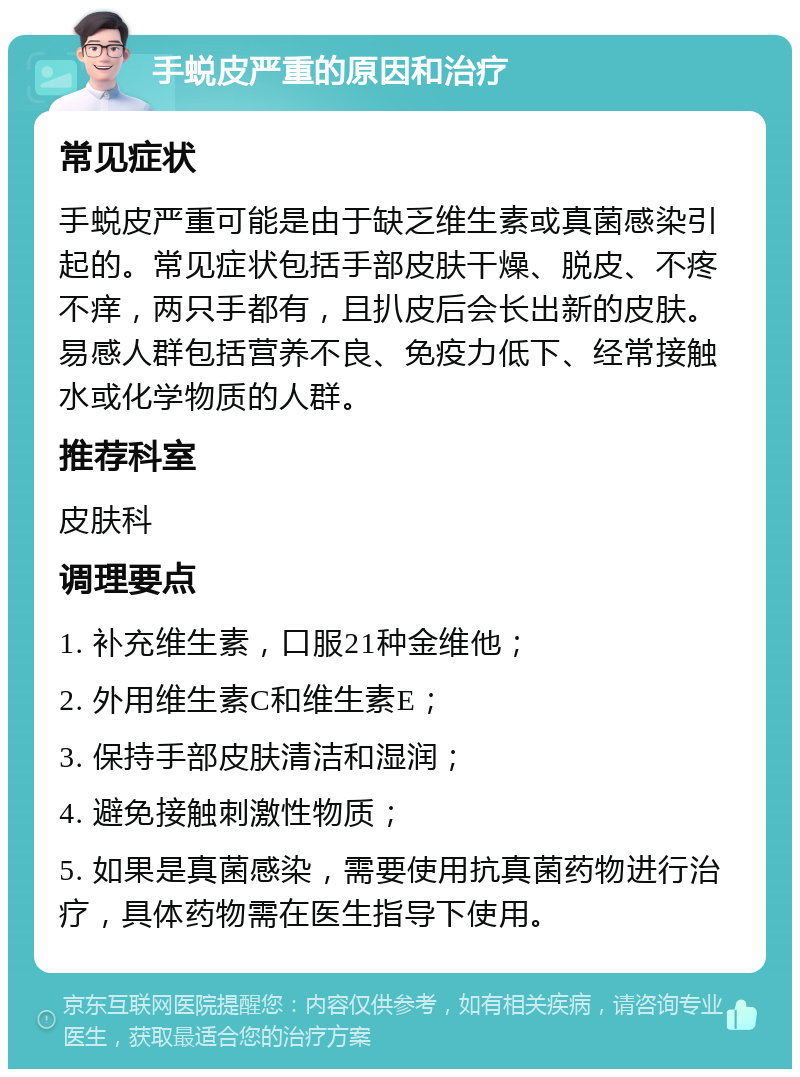 手蜕皮严重的原因和治疗 常见症状 手蜕皮严重可能是由于缺乏维生素或真菌感染引起的。常见症状包括手部皮肤干燥、脱皮、不疼不痒，两只手都有，且扒皮后会长出新的皮肤。易感人群包括营养不良、免疫力低下、经常接触水或化学物质的人群。 推荐科室 皮肤科 调理要点 1. 补充维生素，口服21种金维他； 2. 外用维生素C和维生素E； 3. 保持手部皮肤清洁和湿润； 4. 避免接触刺激性物质； 5. 如果是真菌感染，需要使用抗真菌药物进行治疗，具体药物需在医生指导下使用。